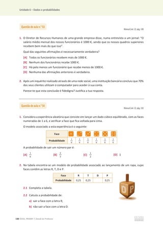 Unidade 6 – Dados e probabilidades
138 ©ASA, PRISMA 7, Dossiê do Professor
Manual (vol. 2): pág. 130
1. O Diretor de Recursos Humanos de uma grande empresa disse, numa entrevista a um jornal: “O
salário médio mensal dos nossos funcionários é 1000 €, sendo que os nossos quadros superiores
recebem bem mais do que isso”.
Qual das seguintes afirmações é necessariamente verdadeira?
[A] Todos os funcionários recebem mais de 1000 €.
[B] Nenhum dos funcionários recebe 1000 €.
[C] Há pelo menos um funcionário que recebe menos de 1000 €.
[D] Nenhuma das afirmações anteriores é verdadeira.
2. Após um inquérito realizado através de uma rede social, uma instituição bancária concluiu que 70%
dos seus clientes utilizam o computador para aceder à sua conta.
Parece-te que esta conclusão é fidedigna? Justifica a tua resposta.
Manual (vol. 2): pág. 132
1. Considera a experiência aleatória que consiste em lançar um dado cúbico equilibrado, com as faces
numeradas de 1 a 6, e verificar a face que fica voltada para cima.
O modelo associado a esta experiência é o seguinte:
Face
Probabilidade
ଵ
଺
ଵ
଺
ଵ
଺
ଵ
଺
ଵ
଺
ଵ
଺
A probabilidade de sair um número par é:
[A]
ଵ
଺
[B]
ଶ
ଷ
[C]
ଵ
ଶ
[D] 1
2. Na tabela encontra-se um modelo de probabilidade associado ao lançamento de um rapa, cujas
faces contêm as letras R, T, D e P.
Face R T D P
Probabilidade 0,25 0,25 0,25
2.1 Completa a tabela.
2.2 Calcula a probabilidade de:
a) sair a face com a letra R;
b) não sair a face com a letra D.
Questão de aula n.o
53
Questão de aula n.o
54
 