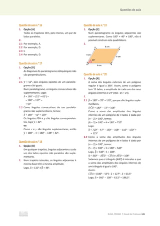 Questões de aula
©ASA, PRISMA 7, Dossiê do Professor 141
Questão de aula n.o
16
1. Opção [A]
Todos os trapézios têm, pelo menos, um par de
lados paralelos.
2.
2.1 Por exemplo, A.
2.2 Por exemplo, D.
2.3 C
2.4 Por exemplo, D.
Questão de aula n.o
17
1. Opção [D]
As diagonais do paralelogramo obliquângulo não
são perpendiculares.
2.
2.1 ‫ݕ‬
ො = 52o
, pois ângulos opostos de um paralelo-
gramo são iguais.
Num paralelogramo, os ângulos consecutivos são
suplementares. Logo:
‫ݔ‬
ො = 180o
 (52o
+ 65o
) =
= 180o
 117o
=
= 63o
2.2 Como ângulos consecutivos de um paralelo-
gramo são suplementares, temos:
‫ݔ‬
ො = 180o
 42o
= 138o
Os ângulos FEH e ‫ݕ‬ são ângulos corresponden-
tes, logo ‫ݕ‬
ො = 42o
.
ou
Como x e y são ângulos suplementares, então
‫ݕ‬
ො = 180o
 ‫ݔ‬
ො = 180o
 138o
= 42o
.
Questão de aula n.o
18
1. Opção [D]
Em qualquer trapézio, ângulos adjacentes a cada
um dos lados opostos não paralelos são suple-
mentares.
2. Num trapézio isósceles, os ângulos adjacentes à
mesma base têm a mesma amplitude.
Logo, Ƚ
ෝ = 132o
e Ⱦ
෠ = 48o
.
Questão de aula n.o
19
1. Opção [C]
Num paralelogramo os ângulos adjacentes são
suplementares. Como 100o
+ 40o
т 180o
, não é
possível construir este quadrilátero.
2.
Questão de aula n.o
20
1. Opção [B]
A soma dos ângulos externos de um polígono
regular é igual a 360o
. Assim, como o polígono
tem 15 lados, a amplitude de cada um dos seus
ângulos externos é 24o
(360 : 15 = 24).
2.
2.1 Ⱦ
෠ = 180o
 70o
= 110o
, porque são ângulos suple-
mentares.
‫ܥܦ‬
መ‫ܤ‬ = 180o
 72o
= 108o
Como a soma das amplitudes dos ângulos
internos de um polígono de n lados é dada por
(n  2) × 180o
, temos:
(6  2) × 180o
= 4 × 180o
= 720o
Logo:
Ƚ
ෝ = 720o
 67o
 160o
 108o
 110o
 150o
=
= 125o
2.2 Como a soma das amplitudes dos ângulos
internos de um polígono de n lados é dada por
(n  2) × 180o
, temos:
(5  2) × 180o
= 3 × 180o
= 540o
Logo, Ⱦ
෠ = 540o
: 5 = 108o
.
Ƚ
ෝ = 360o
 ‫ܤܣ‬
෠‫ܦ‬  ‫ܤܥ‬
෠‫ܣ‬ e ‫ܤܣ‬
෠‫ܦ‬ = 108o
Sabemos que o triângulo [ABC] é isósceles e que
a soma das amplitudes dos ângulos internos de
um triângulo é igual a 180o
.
Assim:
‫ܤܥ‬
෠‫ܣ‬ = (180o
 53o
) : 2 = 127o
: 2 = 63,5o
Logo, Ƚ
ෝ = 360o
 108o
 63,5o
= 188,5o
.
 
