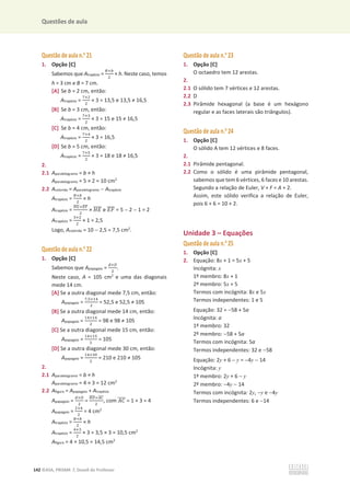 Questões de aula
142 ©ASA, PRISMA 7, Dossiê do Professor
Questão de aula n.o
21
1. Opção [C]
Sabemos que Atrapézio =
஻ା௕
ଶ
× h. Neste caso, temos
h = 3 cm e B = 7 cm.
[A] Se b = 2 cm, então:
Atrapézio =
଻ାଶ
ଶ
пϯсϭϯ͕ϱĞϭϯ͕ϱтϭϲ͕ϱ
[B] Se b = 3 cm, então:
Atrapézio =
଻ାଷ
ଶ
пϯсϭϱĞϭϱтϭϲ͕ϱ
[C] Se b = 4 cm, então:
Atrapézio =
଻ାସ
ଶ
× 3 = 16,5
[D] Se b = 5 cm, então:
Atrapézio =
଻ାହ
ଶ
пϯсϭϴĞϭϴтϭϲ͕ϱ
2.
2.1 Aparalelogramo = b × h
Aparalelogramo = 5 × 2 = 10 cm2
2.2 Acolorida = Aparalelogramo  Atrapézio
Atrapézio =
஻ା௕
ଶ
× h
Atrapézio =
ுீ
തതതതାாி
തതതത
ଶ
× ‫ܧܪ‬
തതതത e ‫ܨܧ‬
തതതത = 5  2  1 = 2
Atrapézio =
ଷାଶ
ଶ
× 1 = 2,5
Logo, Acolorida = 10  2,5 = 7,5 cm2
.
Questão de aula n.o
22
1. Opção [C]
Sabemos que Apapagaio =
ௗ×஽
ଶ
.
Neste caso, A = 105 cm2
e uma das diagonais
mede 14 cm.
[A] Se a outra diagonal mede 7,5 cm, então:
Apapagaio =
଻,ହ×ଵସ
ଶ
сϱϮ͕ϱĞϱϮ͕ϱтϭϬϱ
[B] Se a outra diagonal mede 14 cm, então:
Apapagaio =
ଵସ×ଵସ
ଶ
сϵϴĞϵϴтϭϬϱ
[C] Se a outra diagonal mede 15 cm, então:
Apapagaio =
ଵସ×ଵହ
ଶ
= 105
[D] Se a outra diagonal mede 30 cm, então:
Apapagaio =
ଵସ×ଷ଴
ଶ
сϮϭϬĞϮϭϬтϭϬϱ
2.
2.1 Aparalelogramo = b × h
Aparalelogramo = 4 × 3 = 12 cm2
2.2 Afigura = Apapagaio + Atrapézio
Apapagaio =
ௗ×஽
ଶ
=
஻஽
തതതത×஺஼
തതതത
ଶ
, com ‫ܥܣ‬
തതതത = 1 + 3 = 4
Apapagaio =
ଶ×ସ
ଶ
= 4 cm2
Atrapézio =
஻ା௕
ଶ
× h
Atrapézio =
ସାଷ
ଶ
× 3 = 3,5 × 3 = 10,5 cm2
Afigura = 4 + 10,5 = 14,5 cm2
Questão de aula n.o
23
1. Opção [C]
O octaedro tem 12 arestas.
2.
2.1 O sólido tem 7 vértices e 12 arestas.
2.2 D
2.3 Pirâmide hexagonal (a base é um hexágono
regular e as faces laterais são triângulos).
Questão de aula n.o
24
1. Opção [C]
O sólido A tem 12 vértices e 8 faces.
2.
2.1 Pirâmide pentagonal.
2.2 Como o sólido é uma pirâmide pentagonal,
sabemos que tem 6 vértices, 6 faces e 10 arestas.
Segundo a relação de Euler, V + F = A + 2.
Assim, este sólido verifica a relação de Euler,
pois 6 + 6 = 10 + 2.
Unidade 3 – Equações
Questão de aula n.o
25
1. Opção [C]
2. Equação: 8x + 1 = 5x + 5
Incógnita: x
1º membro: 8x + 1
2º membro: 5x + 5
Termos com incógnita: 8x e 5x
Termos independentes: 1 e 5
Equação: 32 = 58 + 5a
Incógnita: a
1º membro: 32
2º membro: 58 + 5a
Termos com incógnita: 5a
Termos independentes: 32 e 58
Equação: 2y + 6  y = 4y  14
Incógnita: y
1º membro: 2y + 6  y
2º membro: 4y  14
Termos com incógnita: 2y, y e 4y
Termos independentes: 6 e 14
 