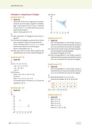 Questões de aula
144 ©ASA, PRISMA 7, Dossiê do Professor
Unidade 4 – Sequências e funções
Questão de aula n.o
29
1. Opção [C]
O primeiro termo é 9 e o segundo é 14, aumen-
tando de um termo para o seguinte 5 unidades,
logo o termo geral terá 5n. Como o primeiro
termo é 9 e 5 × 1 = 5, então teremos que juntar
quatro ao termo geral.
Assim, o termo geral é 5n + 4.
2.
2.1 São necessários 15 hexágonos para formar a
figura 8.
2.2 O número de hexágonos aumenta de um termo
para o seguinte 2, logo o termo geral terá 2n.
Como o primeiro termo é 1 e 2 × 1 = 2, então
teremos que subtrair um ao termo geral.
Assim, o termo geral é 2n  1.
2.3 Não, pois todos os termos desta sequência são
constituídos por um número ímpar de hexágonos.
Questão de aula n.o
30
1. Opção [B]
2.
2.1 4n  4  2n  8 + 14 =
= 4n  2n  4  8 + 14 =
= 2n  12 + 14 =
= 2n + 2
2.2 8º termo:
Para n = 8, 2 × 8 + 2 = 16 + 2 = 18.
2º termo:
Para n = 2, 2 × 2 + 2 = 4 + 2 = 6.
O quociente entre o 8º termo e o 2º termo da
sequência é
ଵ଼
଺
= 3.
Questão de aula n.o
31
1. Opção [C]
2.
2.1
2.2 C(5, 4).
Questão de aula n.o
32
1. Opção [A]
Esta correspondência é uma função, porque a
cada elemento do conjunto de partida se associa
um e um só elemento do conjunto de chegada.
2.1 Conjunto de partida: {cubo, pirâmide triangular,
prisma pentagonal, paralelepípedo}
Conjunto de chegada: {4, 8, 10}
2.2 Esta correspondência é uma função, porque a
cada elemento do conjunto de partida se associa
um e um só elemento do conjunto de chegada.
Questão de aula n.o
33
1. Opção [D]
Esta correspondência é uma função, porque a
cada elemento do conjunto de partida se associa
um e um só elemento do conjunto de chegada.
2.
2.1 Conjunto de partida: {1, 2, 3, 4, 5, 6}
Conjunto de chegada: {4, 8, 12, 16, 20, 24}
2.2
࢞ 1 2 3 4 5 6
࢟ 4 8 12 16 20 24
2.3 y = 4x, x  {1, 2, 3, 4, 5, 6}
Questão de aula n.o
34
1. Opção [D]
h(0) = 2 × 0 = 0
h(1) = 2 × 1 = 2
h(3) = 2 × 3 = 6
h(5) = 2 × 5 = 10
Assim, D’h = {0, 2, 6, 10}.
 