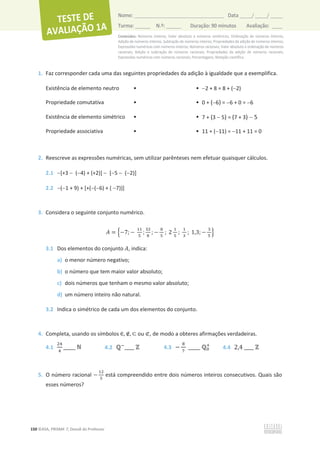 Conteúdos: Números inteiros; Valor absoluto e números simétricos; Ordenação de números inteiros;
Adição de números inteiros; Subtração de números inteiros; Propriedades da adição de números inteiros;
Expressões numéricas com números inteiros; Números racionais; Valor absoluto e ordenação de números
racionais; Adição e subtração de números racionais; Propriedades da adição de números racionais;
Expressões numéricas com números racionais; Percentagens; Notação científica.
150 ©ASA, PRISMA 7, Dossiê do Professor
Nome: __________________________________________ Data _____/ _____/ _____
Turma: ______ N.º: ______ Duração: 90 minutos Avaliação: ____
1. Faz corresponder cada uma das seguintes propriedades da adição à igualdade que a exemplifica.
Existência de elemento neutro • • 2 + 8 = 8 + (2)
Propriedade comutativa • • 0 + (6) = 6 + 0 = 6
Existência de elemento simétrico • • 7 + (3  5) = (7 + 3)  5
Propriedade associativa • • 11 + (11) = 11 + 11 = 0
2. Reescreve as expressões numéricas, sem utilizar parênteses nem efetuar quaisquer cálculos.
2.1 [+3  (4) + (+2)]  [5  (2)]
2.2 (1 + 9) + [+((6) + ( 7))]
3. Considera o seguinte conjunto numérico.
‫ܣ‬ = ቄെ7; െ
ଵଵ
ହ
;
ଷଶ
଼
; െ
଼
ହ
; 2
ଵ
ହ
;
ଵ
ଷ
; 1,3; െ
ଷ
ହ
ቅ
3.1 Dos elementos do conjunto ‫ܣ‬, indica:
a) o menor número negativo;
b) o número que tem maior valor absoluto;
c) dois números que tenham o mesmo valor absoluto;
d) um número inteiro não natural.
3.2 Indica o simétrico de cada um dos elementos do conjunto.
4. Completa, usando os símbolos ‫א‬, ‫ב‬, ‫ؿ‬ ou ‫ف‬, de modo a obteres afirmações verdadeiras.
4.1
ଶସ
ସ
_____ Գ 4.2 Էି
____ Ժ 4.3 െ
଼
଻
_____ Է଴
ା
4.4 2,4 ____ Ժ
5. O número racional െ
ଵଶ
ହ
está compreendido entre dois números inteiros consecutivos. Quais são
esses números?
 