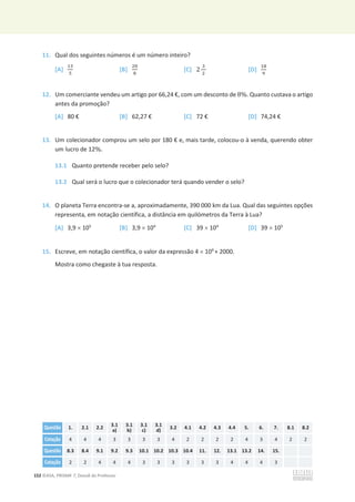152 ©ASA, PRISMA 7, Dossiê do Professor
11. Qual dos seguintes números é um número inteiro?
[A]
ଵଷ
ହ
[B]
ଶ଴
଼
[C] 2
ଷ
ଶ
[D]
ଵ଼
ଽ
12. Um comerciante vendeu um artigo por 66,24 €, com um desconto de 8%. Quanto custava o artigo
antes da promoção?
[A] 80 € [B] 62,27 € [C] 72 € [D] 74,24 €
13. Um colecionador comprou um selo por 180 € e, mais tarde, colocou-o à venda, querendo obter
um lucro de 12%.
13.1 Quanto pretende receber pelo selo?
13.2 Qual será o lucro que o colecionador terá quando vender o selo?
14. O planeta Terra encontra-se a, aproximadamente, 390 000 km da Lua. Qual das seguintes opções
representa, em notação científica, a distância em quilómetros da Terra à Lua?
[A] 3,9 u 105
[B] 3,9 u 104
[C] 39 u 104
[D] 39 u 105
15. Escreve, em notação científica, o valor da expressão 4 u 104
+ 2000.
Mostra como chegaste à tua resposta.
Questão 1. 2.1 2.2 3.1
a)
3.1
b)
3.1
c)
3.1
d)
3.2 4.1 4.2 4.3 4.4 5. 6. 7. 8.1 8.2
Cotação 4 4 4 3 3 3 3 4 2 2 2 2 4 3 4 2 2
Questão 8.3 8.4 9.1 9.2 9.3 10.1 10.2 10.3 10.4 11. 12. 13.1 13.2 14. 15.
Cotação 2 2 4 4 4 3 3 3 3 3 3 4 4 4 3
 