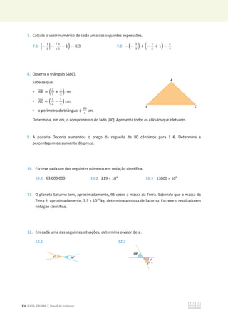 154 ©ASA, PRISMA 7, Dossiê do Professor
7. Calcula o valor numérico de cada uma das seguintes expressões.
7.1 ቚെ
ଵ
ଶ
ቚ െ ቀ
ଵ
ହ
െ 1ቁ െ 0,3 7.2 െ ቀെ
ହ
ଷ
ቁ + ቀെ
ଵ
ଶ
+ 1ቁ െ
ଶ
ଷ
8. Observa o triângulo [ABC].
Sabe-se que:
• ‫ܤܣ‬
തതതത = ቀ
ଶ
ଷ
+
ଵ
ଶ
ቁ cm;
• ‫ܥܣ‬
തതതത = ቀ
ଷ
ଶ
െ
ଵ
ଷ
ቁ cm;
• o perímetro do triângulo é
ଶଷ
଺
cm.
Determina, em cm, o comprimento do lado [BC]. Apresenta todos os cálculos que efetuares.
9. A padaria Doçaria aumentou o preço da regueifa de 80 cêntimos para 1 €. Determina a
percentagem de aumento do preço.
10. Escreve cada um dos seguintes números em notação científica.
10.1 63 000 000 10.2 219 u 104
10.3 13000 u 105
11. O planeta Saturno tem, aproximadamente, 95 vezes a massa da Terra. Sabendo que a massa da
Terra é, aproximadamente, 5,9 u 1024
kg, determina a massa de Saturno. Escreve o resultado em
notação científica.
12. Em cada uma das seguintes situações, determina o valor de ‫ݔ‬.
12.1 12.2
 