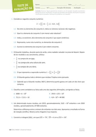 Conteúdos: Números; Figuras geométricas; Solução ou raiz de equação. Equações equivalentes;
Redução de termos semelhantes; Princípios de equivalência de equações; Resolução de equações;
Classificação de equações; Resolução de problemas com equações.
156 ©ASA, PRISMA 7, Dossiê do Professor
Nome: __________________________________________ Data _____/ _____/ _____
Turma: ______ N.º: ______ Duração: 90 minutos Avaliação: ____
1. Considera o seguinte conjunto numérico:
‫ܥ‬ = ቄ
ଶ
ହ
; 0; െ
ଵ
ଷ
; 2; െ0,4 ; 3,4ቅ
1.1 De entre os elementos do conjunto C, indica os números racionais não negativos.
1.2 Qual é o elemento do conjunto C com menor valor absoluto?
1.3 Indica, se existirem, dois elementos do conjunto C que sejam simétricos.
1.4 Representa, numa reta numérica, os elementos do conjunto C.
1.5 Escreve os elementos do conjunto C por ordem crescente.
2. O Eduardo trabalhou, durante parte do verão, como nadador-salvador na praia da Nazaré. Depois
de ter recebido o seu vencimento, utilizou:
•
ଵ
଺
na compra de um jogo;
•
ଶ
ହ
na compra de uma coluna de som;
•
ଵ
ଷ
na compra de uns ténis.
2.1 O que representa a expressão numérica 1 െ ቀ
ଵ
଺
+
ଶ
ହ
+
ଵ
ଷ
ቁ?
2.2 O Eduardo gastou todo o dinheiro que recebeu? Explica como pensaste.
2.3 Sabendo que o Eduardo recebeu 360 €, determina quanto gastou em cada um dos itens que
comprou.
3. Classifica como verdadeira ou falsa cada uma das seguintes afirmações, corrigindo as falsas.
A. 6000 = 6 u 104
B. 2910 = 2,91 u 102
C. 72,11 = 7,211 u 10 D. 4,8 u 104
= 48 000
4. Um determinado museu recebeu, em 2019, aproximadamente, 9,82 u 104
visitantes e em 2020
recebeu, aproximadamente, 87 000 visitantes.
Determina a diferença entre o número de visitantes nos dois anos. Apresenta o resultado na forma
de notação científica. Mostra como chegaste à tua resposta.
5. Constrói o triângulo [SOL] , em que ‫ܱܮ‬
෠ܵ = 70°, ‫ܱܮ‬
തതതത = 6 cm e ܵ‫ܮ‬
෠ܱ = 30°.
 