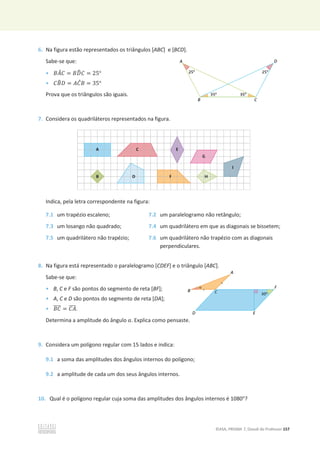 ©ASA, PRISMA 7, Dossiê do Professor 157
6. Na figura estão representados os triângulos [ABC] e [BCD].
Sabe-se que:
• ‫ܣܤ‬
መ‫ܥ‬ = ‫ܦܤ‬
෡‫ܥ‬ = 25°
• ‫ܤܥ‬
෠‫ܦ‬ = ‫ܥܣ‬
መ‫ܤ‬ = 35°
Prova que os triângulos são iguais.
7. Considera os quadriláteros representados na figura.
Indica, pela letra correspondente na figura:
7.1 um trapézio escaleno; 7.2 um paralelogramo não retângulo;
7.3 um losango não quadrado; 7.4 um quadrilátero em que as diagonais se bissetem;
7.5 um quadrilátero não trapézio; 7.6 um quadrilátero não trapézio com as diagonais
perpendiculares.
8. Na figura está representado o paralelogramo [CDEF] e o triângulo [ABC].
Sabe-se que:
• B, C e F são pontos do segmento de reta [BF];
• A, C e D são pontos do segmento de reta [DA];
• ‫ܥܤ‬
തതതത = ‫ܣܥ‬
തതതത.
Determina a amplitude do ângulo Ƚ. Explica como pensaste.
9. Considera um polígono regular com 15 lados e indica:
9.1 a soma das amplitudes dos ângulos internos do polígono;
9.2 a amplitude de cada um dos seus ângulos internos.
10. Qual é o polígono regular cuja soma das amplitudes dos ângulos internos é 1080°?
 
