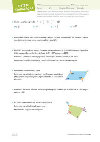 Conteúdos: Números; Figuras geométricas; Equações; Termo geral de uma sequência; Sequências de
números racionais; Referencial cartesiano; Correspondência e noção de função; Formas de
representar funções; Domínio e contradomínio de uma função; Função como relação entre duas
variáveis; Proporcionalidade direta como função; Interpretação de gráficos cartesianos.
©ASA, PRISMA 7, Dossiê do Professor 159
Nome: __________________________________________ Data _____/ _____/ _____
Turma: ______ N.º: ______ Duração: 90 minutos Avaliação: ____
1. Qual é o valor da expressão െ4 െ ቀ+
ଵ
ଶ
െ 2ቁ െ ቀെ
ଶ
ଷ
െ 1ቁ ?
[A]
ଵଷ
଺
[B]
ହ
଺
[C] െ
ହ
଺
[D] െ
ଵଷ
଺
2. Um colecionador de livros tem atualmente 224 livros. Quantos livros tinha no ano passado, sabendo
que, de um ano para o outro, a sua coleção cresceu 12%?
3. Em 2010, a população do planeta Terra era, aproximadamente, 6 820 000 000 pessoas. Segundo a
ONU, a população mundial deverá chegar às 9,7 u 109
pessoas em 2050.
Determina a diferença entre a população prevista para 2050 e a população em 2010.
Apresenta o resultado em notação científica. Mostra como chegaste à tua resposta.
4. Considera o quadrilátero da figura.
Determina a amplitude do ângulo Ƚ e justifica que o quadrilátero
[ABCD] não é um paralelogramo. Apresenta todos os cálculos que
efetuares.
5. Determina o número de lados de um polígono regular, sabendo que a amplitude de cada ângulo
externo é 40°.
6. Na figura está representado o quadrilátero [ABCD].
Determina a amplitude dos ângulos x, y e z.
Mostra como chegaste à tua resposta.
 