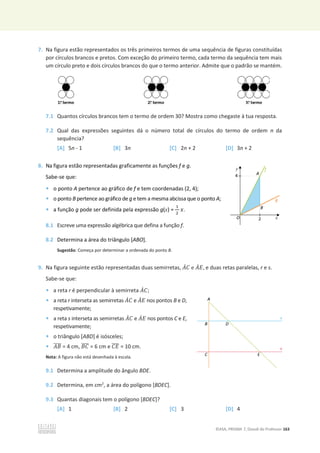 ©ASA, PRISMA 7, Dossiê do Professor 163
7. Na figura estão representados os três primeiros termos de uma sequência de figuras constituídas
por círculos brancos e pretos. Com exceção do primeiro termo, cada termo da sequência tem mais
um círculo preto e dois círculos brancos do que o termo anterior. Admite que o padrão se mantém.
7.1 Quantos círculos brancos tem o termo de ordem 30? Mostra como chegaste à tua resposta.
7.2 Qual das expressões seguintes dá o número total de círculos do termo de ordem n da
sequência?
[A] 5n - 1 [B] 3n [C] 2n + 2 [D] 3n + 2
8. Na figura estão representadas graficamente as funções f e g.
Sabe-se que:
• o ponto A pertence ao gráfico de f e tem coordenadas (2, 4);
• o ponto B pertence ao gráfico de g e tem a mesma abcissa que o ponto A;
• a função g pode ser definida pela expressão g(x) =
ଵ
ଶ
‫ݔ‬.
8.1 Escreve uma expressão algébrica que defina a função f.
8.2 Determina a área do triângulo [ABO].
Sugestão: Começa por determinar a ordenada do ponto B.
9. Na figura seguinte estão representadas duas semirretas, ‫ܣ‬ሶ‫ܥ‬ e ‫ܣ‬ሶ‫ܧ‬, e duas retas paralelas, r e s.
Sabe-se que:
• a reta r é perpendicular à semirreta ‫ܣ‬ሶ‫ܥ‬;
• a reta r interseta as semirretas ‫ܣ‬ሶ‫ܥ‬ e ‫ܣ‬ሶ‫ܧ‬ nos pontos B e D,
respetivamente;
• a reta s interseta as semirretas ‫ܣ‬ሶ‫ܥ‬ e ‫ܣ‬ሶ‫ܧ‬ nos pontos C e E,
respetivamente;
• o triângulo [ABD] é isósceles;
• ‫ܤܣ‬
തതതത = 4 cm, ‫ܥܤ‬
തതതത = 6 cm e ‫ܧܥ‬
തതതത = 10 cm.
Nota: A figura não está desenhada à escala.
9.1 Determina a amplitude do ângulo BDE.
9.2 Determina, em cm2
, a área do polígono [BDEC].
9.3 Quantas diagonais tem o polígono [BDEC]?
[A] 1 [B] 2 [C] 3 [D] 4
 