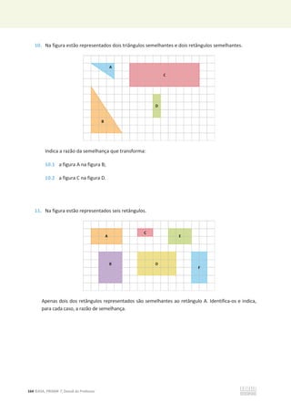 164 ©ASA, PRISMA 7, Dossiê do Professor
10. Na figura estão representados dois triângulos semelhantes e dois retângulos semelhantes.
Indica a razão da semelhança que transforma:
10.1 a figura A na figura B;
10.2 a figura C na figura D.
11. Na figura estão representados seis retângulos.
Apenas dois dos retângulos representados são semelhantes ao retângulo A. Identifica-os e indica,
para cada caso, a razão de semelhança.
 