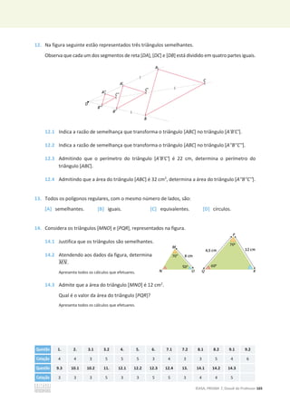 ©ASA, PRISMA 7, Dossiê do Professor 165
12. Na figura seguinte estão representados três triângulos semelhantes.
Observa que cada um dos segmentos de reta [DA], [DC] e [DB] está dividido em quatro partes iguais.
12.1 Indica a razão de semelhança que transforma o triângulo [ABC] no triângulo [A'B'C'].
12.2 Indica a razão de semelhança que transforma o triângulo [ABC] no triângulo [A''B''C''].
12.3 Admitindo que o perímetro do triângulo [A'B'C'] é 22 cm, determina o perímetro do
triângulo [ABC].
12.4 Admitindo que a área do triângulo [ABC] é 32 cm2
, determina a área do triângulo [A''B''C''].
13. Todos os polígonos regulares, com o mesmo número de lados, são:
[A] semelhantes. [B] iguais. [C] equivalentes. [D] círculos.
14. Considera os triângulos [MNO] e [PQR], representados na figura.
14.1 Justifica que os triângulos são semelhantes.
14.2 Atendendo aos dados da figura, determina
‫ܰܯ‬
തതതതത.
Apresenta todos os cálculos que efetuares.
14.3 Admite que a área do triângulo [MNO] é 12 cm2
.
Qual é o valor da área do triângulo [PQR]?
Apresenta todos os cálculos que efetuares.
Questão 1. 2. 3.1 3.2 4. 5. 6. 7.1 7.2 8.1 8.2 9.1 9.2
Cotação 4 4 3 5 5 5 3 4 3 3 5 4 6
Questão 9.3 10.1 10.2 11. 12.1 12.2 12.3 12.4 13. 14.1 14.2 14.3
Cotação 3 3 3 5 3 3 5 5 3 4 4 5
 