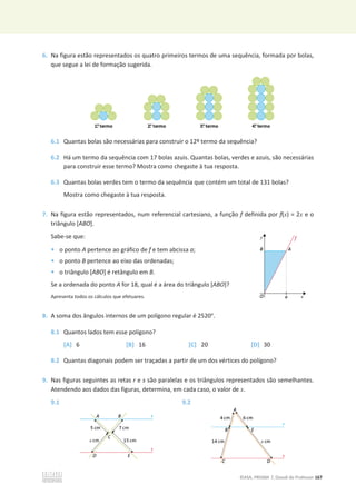©ASA, PRISMA 7, Dossiê do Professor 167
6. Na figura estão representados os quatro primeiros termos de uma sequência, formada por bolas,
que segue a lei de formação sugerida.
6.1 Quantas bolas são necessárias para construir o 12º termo da sequência?
6.2 Há um termo da sequência com 17 bolas azuis. Quantas bolas, verdes e azuis, são necessárias
para construir esse termo? Mostra como chegaste à tua resposta.
6.3 Quantas bolas verdes tem o termo da sequência que contém um total de 131 bolas?
Mostra como chegaste à tua resposta.
7. Na figura estão representados, num referencial cartesiano, a função f definida por f(x) = 2x e o
triângulo [ABO].
Sabe-se que:
• o ponto A pertence ao gráfico de f e tem abcissa a;
• o ponto B pertence ao eixo das ordenadas;
• o triângulo [ABO] é retângulo em B.
Se a ordenada do ponto A for 18, qual é a área do triângulo [ABO]?
Apresenta todos os cálculos que efetuares.
8. A soma dos ângulos internos de um polígono regular é 2520°.
8.1 Quantos lados tem esse polígono?
[A] 6 [B] 16 [C] 20 [D] 30
8.2 Quantas diagonais podem ser traçadas a partir de um dos vértices do polígono?
9. Nas figuras seguintes as retas r e s são paralelas e os triângulos representados são semelhantes.
Atendendo aos dados das figuras, determina, em cada caso, o valor de x.
9.1 9.2
 