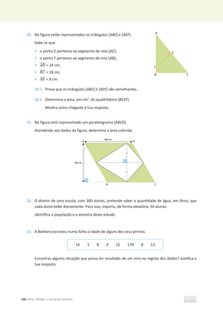 168 ©ASA, PRISMA 7, Dossiê do Professor
10. Na figura estão representados os triângulos [ABC] e [AEF].
Sabe-se que:
• o ponto E pertence ao segmento de reta [AC];
• o ponto F pertence ao segmento de reta [AB];
• ‫ܤܣ‬
തതതത = 24 cm;
• ‫ܥܤ‬
തതതത = 18 cm;
• ‫ܧܣ‬
തതതത = 8 cm.
10.1 Prova que os triângulos [ABC] e [AEF] são semelhantes.
10.2 Determina a área, em cm2
, do quadrilátero [BCEF].
Mostra como chegaste à tua resposta.
11. Na figura está representado um paralelograma [ABCD].
Atendendo aos dados da figura, determina a área colorida.
12. O diretor de uma escola, com 300 alunos, pretende saber a quantidade de água, em litros, que
cada aluno bebe diariamente. Para isso, inquiriu, de forma aleatória, 50 alunos.
Identifica a população e a amostra deste estudo.
13. A Bárbara escreveu numa folha a idade de alguns dos seus primos.
Encontras alguma situação que possa ter resultado de um erro no registo dos dados? Justifica a
tua resposta.
14 3 8 9 15 170 8 13
 