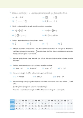 ©ASA, PRISMA 7, Dossiê do Professor 171
7. Utilizando os símbolos ,  ou =, completa corretamente cada uma das seguintes alíneas.
7.1 െ5 _____ |െ5| 7.2 ቚ
ଷ
ସ
ቚ ______ ቚെ
ଷ
ସ
ቚ
7.3 െ
ଶ
଻
______ ቚെ
ଵ
ଽ
ቚ 7.4 |െ5| ______ െ (െ4)
8. Calcula o valor numérico de cada uma das seguintes expressões.
8.1 െ
ଵ
଺
+ ቀെ
ଷ
଺
ቁ + 1 8.2
ଵ
ଶ
െ ቀ2 െ
ହ
ଷ
ቁ +
ଵ
଺
8.3 ቀെ
ଷ
ହ
ቁ െ ቀ
ଵ
ଶ
െ
ଵ
ହ
ቁ 8.4 ቀെ
ହ
ଶ
ቁ െ
ଵ
ସ
+ (െ3)
9. Qual dos seguintes números é um número inteiro?
[A]
ଶଷ
ଷ
[B]
ଶଶ
଼
[C] 1
ଷ
ଶ
[D]
ଵଶ
ସ
10. A Raquel respondeu corretamente a 80% das questões de uma ficha de avaliação de Matemática
e a Rita respondeu corretamente a
ଷ
ସ
das questões. Qual das duas respondeu corretamente a
mais questões? Explica a tua resposta.
11. A Joana comprou umas calças por 75 €, com 20% de desconto. Qual era o preço das calças sem o
desconto?
12. Qual dos seguintes números está escrito em notação científica?
[A] 0,004 u 104
[B] 31,5 u 102
[C] 4,64 u 107
[D] 12 u 106
13. Escreve em notação científica cada um dos seguintes números.
13.1 27 000 000 13.2 3 469,21 13.3 4600 u 108
14. A escola do Jorge conseguiu juntar oito sacos com pilhas para reciclar. Cada saco contém 1,5 u 103
pilhas.
Quantas pilhas conseguiram juntar na escola do Jorge?
Apresenta o resultado em notação científica. Mostra como chegaste à tua resposta.
Questão 1. 2.1 2.2 3.1 3.2 3.3 3.4 3.5 4. 5.1 5.2 5.3 5.4 6. 7.1 7.2 7.3 7.4
Cotação 4 3 3 4 4 4 4 4 4 3 3 3 3 3 3 3 3 3
Questão 8.1 8.2 8.3 8.4 9. 10. 11. 12. 13.1 13.2 13.3 14.
Cotação 3 3 3 3 3 4 4 3 3 3 3 4
 