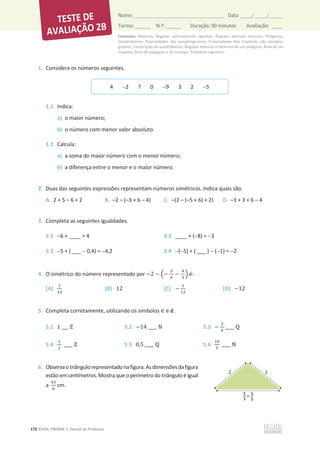 Conteúdos: Números; Ângulos verticalmente opostos; Ângulos alternos internos; Polígonos;
Quadriláteros; Propriedades dos paralelogramos; Propriedades dos trapézios não paralelo-
gramos; Construção de quadriláteros; Ângulos internos e externos de um polígono; Área de um
trapézio; Área do papagaio e do losango; Poliedros regulares.
172 ©ASA, PRISMA 7, Dossiê do Professor
Nome: __________________________________________ Data _____/ _____/ _____
Turma: ______ N.º: ______ Duração: 90 minutos Avaliação: ____
1. Considera os números seguintes.
1.1 Indica:
a) o maior número;
b) o número com menor valor absoluto.
1.2 Calcula:
a) a soma do maior número com o menor número;
b) a diferença entre o menor e o maior número.
2. Duas das seguintes expressões representam números simétricos. Indica quais são.
A. 2 + 5 – 6 + 2 B. –2 – (–3 + 6 – 4) C. –(2 – (–5 + 6) + 2) D. –3 + 3 + 6 – 4
3. Completa as seguintes igualdades.
3.1 6 + ____ = 4 3.2 ____ + (8) = 3
3.3 5 + ( ___  0,4) = 4,2 3.4 (5) + ( ___ )  (1) = 2
4. O simétrico do número representado por െ2 െ ቀെ
ଷ
ସ
െ
ସ
ଷ
ቁ é:
[A]
ଵ
ଵଶ
[B] 12 [C] െ
ଵ
ଵଶ
[D] െ12
5. Completa corretamente, utilizando os símbolos ‫א‬ e ‫ב‬.
5.1 1 ___ Ժ 5.2 െ14 ____ Գ 5.3 െ
ଷ
ସ
____ Է
5.4
ଵ
ଶ
____ Ժ 5.5 0,5 ____ Է 5.6
ଵ଴
ହ
____ Գ
6. Observaotriângulorepresentadonafigura.Asdimensõesdafigura
estão em centímetros. Mostra que o perímetro do triângulo é igual
a
ସଷ
଺
cm.
4 2 7 0 9 3 2 5
 