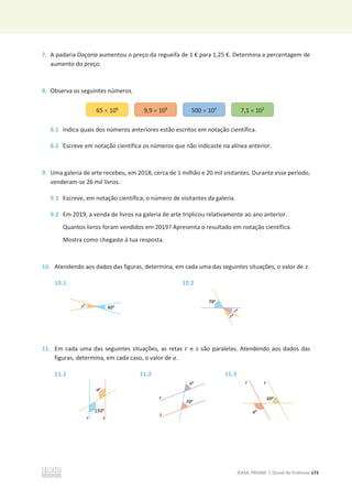 ©ASA, PRISMA 7, Dossiê do Professor 173
7. A padaria Doçaria aumentou o preço da regueifa de 1 € para 1,25 €. Determina a percentagem de
aumento do preço.
8. Observa os seguintes números.
8.1 Indica quais dos números anteriores estão escritos em notação científica.
8.2 Escreve em notação científica os números que não indicaste na alínea anterior.
9. Uma galeria de arte recebeu, em 2018, cerca de 1 milhão e 20 mil visitantes. Durante esse período,
venderam-se 26 mil livros.
9.1 Escreve, em notação científica, o número de visitantes da galeria.
9.2 Em 2019, a venda de livros na galeria de arte triplicou relativamente ao ano anterior.
Quantos livros foram vendidos em 2019? Apresenta o resultado em notação científica.
Mostra como chegaste à tua resposta.
10. Atendendo aos dados das figuras, determina, em cada uma das seguintes situações, o valor de ‫ݔ‬.
10.1 10.2
11. Em cada uma das seguintes situações, as retas ‫ݎ‬ e ‫ݏ‬ são paralelas. Atendendo aos dados das
figuras, determina, em cada caso, o valor de ܽ.
11.1 11.2 11.3
65 u 106
9,9 u 109
500 u 105
7,1 u 102
 