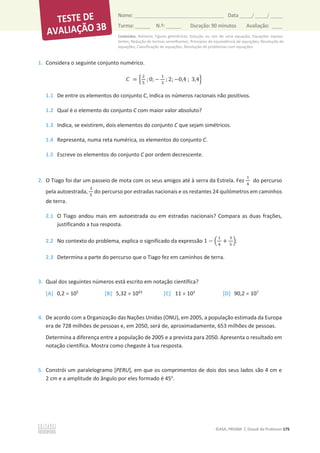 Conteúdos: Números; Figuras geométricas; Solução ou raiz de uma equação; Equações equiva-
lentes; Redução de termos semelhantes; Princípios de equivalência de equações; Resolução de
equações; Classificação de equações; Resolução de problemas com equações.
©ASA, PRISMA 7, Dossiê do Professor 175
Nome: __________________________________________ Data _____/ _____/ _____
Turma: ______ N.º: ______ Duração: 90 minutos Avaliação: ____
1. Considera o seguinte conjunto numérico.
‫ܥ‬ = ቄ
ଶ
ହ
; 0; െ
ଵ
ଷ
; 2; െ0,4 ; 3,4ቅ
1.1 De entre os elementos do conjunto C, indica os números racionais não positivos.
1.2 Qual é o elemento do conjunto C com maior valor absoluto?
1.3 Indica, se existirem, dois elementos do conjunto C que sejam simétricos.
1.4 Representa, numa reta numérica, os elementos do conjunto C.
1.5 Escreve os elementos do conjunto C por ordem decrescente.
2. O Tiago foi dar um passeio de mota com os seus amigos até à serra da Estrela. Fez
ଵ
ସ
do percurso
pela autoestrada,
ଷ
ହ
do percurso por estradas nacionais e os restantes 24 quilómetros em caminhos
de terra.
2.1 O Tiago andou mais em autoestrada ou em estradas nacionais? Compara as duas frações,
justificando a tua resposta.
2.2 No contexto do problema, explica o significado da expressão 1 െ ቀ
ଵ
ସ
+
ଷ
ହ
ቁ.
2.3 Determina a parte do percurso que o Tiago fez em caminhos de terra.
3. Qual dos seguintes números está escrito em notação científica?
[A] 0,2 u 105
[B] 5,32 u 1043
[C] 11 u 103
[D] 90,2 u 107
4. De acordo com a Organização das Nações Unidas (ONU), em 2005, a população estimada da Europa
era de 728 milhões de pessoas e, em 2050, será de, aproximadamente, 653 milhões de pessoas.
Determina a diferença entre a população de 2005 e a prevista para 2050. Apresenta o resultado em
notação científica. Mostra como chegaste à tua resposta.
5. Constrói um paralelogramo [PERU], em que os comprimentos de dois dos seus lados são 4 cm e
2 cm e a amplitude do ângulo por eles formado é 45o
.
 