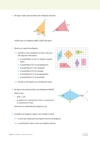 176 ©ASA, PRISMA 7, Dossiê do Professor
6. Na figura estão representados dois triângulos isósceles.
Justifica que os triângulos [ABC] e [DEF] são iguais.
7. Observa os seguintes polígonos.
7.1 Classifica, como verdadeira ou falsa, cada uma
das seguintes afirmações.
A. O quadrilátero A tem os ângulos opostos
iguais.
B. O quadrilátero B é um paralelogramo.
C. O quadrilátero C é um retângulo.
D. O quadrilátero D é um losango.
E. O quadrilátero E é um paralelogramo.
F. O quadrilátero F é um quadrado.
7.2 Corrige as afirmações que consideraste falsas.
8. Na figura está representado o paralelogramo [ABCD].
Sabe-se que:
• ‫ܣܤ‬
መ‫ܦ‬ = 55°;
• os pontos D e C pertencem à reta s e os pontos B
e C pertencem à reta r.
Determina as amplitudes dos ângulos ɲĞɴ͘
9. Considera um polígono regular com 10 lados e indica:
9.1 a soma das amplitudes dos ângulos internos do polígono;
9.2 a amplitude de cada um dos seus ângulos internos.
 