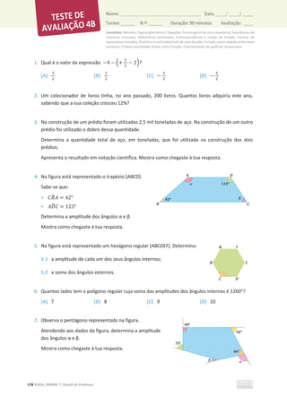 Conteúdos: Números; Figuras geométricas; Equações; Termo geral de uma sequência; Sequências de
números racionais; Referencial cartesiano; Correspondência e noção de função; Formas de
representar funções; Domínio e contradomínio de uma função; Função como relação entre duas
variáveis; Proporcionalidade direta como função; Interpretação de gráficos cartesianos.
178 ©ASA, PRISMA 7, Dossiê do Professor
Nome: __________________________________________ Data _____/ _____/ _____
Turma: ______ N.º: ______ Duração: 90 minutos Avaliação: ____
1. Qual é o valor da expressão െ4 െ ቀ+
ଵ
ଶ
െ 2ቁ?
[A]
ଷ
ଶ
[B]
ଵ
ଶ
[C] െ
ଵ
ଶ
[D] െ
ହ
ଶ
2. Um colecionador de livros tinha, no ano passado, 200 livros. Quantos livros adquiriu este ano,
sabendo que a sua coleção cresceu 12%?
3. Na construção de um prédio foram utilizadas 2,5 mil toneladas de aço. Na construção de um outro
prédio foi utilizado o dobro dessa quantidade.
Determina a quantidade total de aço, em toneladas, que foi utilizada na construção dos dois
prédios.
Apresenta o resultado em notação científica. Mostra como chegaste à tua resposta.
4. Na figura está representado o trapézio [ABCD].
Sabe-se que:
• ‫ܤܥ‬
෠‫ܣ‬ = 42°
• ‫ܦܣ‬
෡‫ܥ‬ = 123°
ĞƚĞƌŵŝŶĂĂĂŵƉůŝƚƵĚĞĚŽƐąŶŐƵůŽƐɲĞɴ͘
Mostra como chegaste à tua resposta.
5. Na figura está representado um hexágono regular [ABCDEF]. Determina:
5.1 a amplitude de cada um dos seus ângulos internos;
5.2 a soma dos ângulos externos.
6. Quantos lados tem o polígono regular cuja soma das amplitudes dos ângulos internos é 1260°?
[A] 7 [B] 8 [C] 9 [D] 10
7. Observa o pentágono representado na figura.
Atendendo aos dados da figura, determina a amplitude
dos ângulos ɲĞɴ͘
Mostra como chegaste à tua resposta.
 