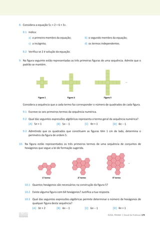 ©ASA, PRISMA 7, Dossiê do Professor 179
8. Considera a equação 5x + 2 = 6 + 3x.
8.1 Indica:
a) o primeiro membro da equação; b) o segundo membro da equação;
c) a incógnita; d) os termos independentes.
8.2 Verifica se 2 é solução da equação.
9. Na figura seguinte estão representadas as três primeiras figuras de uma sequência. Admite que o
padrão se mantém.
Considera a sequência que a cada termo faz corresponder o número de quadrados de cada figura.
9.1 Escreve os seis primeiros termos da sequência numérica.
9.2 Qual das seguintes expressões algébricas representa o termo geral da sequência numérica?
[A] 5n + 1 [B] 5n  1 [C] 4n + 1 [D] 4n  1
9.3 Admitindo que os quadrados que constituem as figuras têm 1 cm de lado, determina o
perímetro da figura de ordem 5.
10. Na figura estão representados os três primeiros termos de uma sequência de conjuntos de
hexágonos que segue a lei de formação sugerida.
10.1 Quantos hexágonos são necessários na construção da figura 5?
10.2 Existe alguma figura com 64 hexágonos? Justifica a tua resposta.
10.3 Qual das seguintes expressões algébricas permite determinar o número de hexágonos de
qualquer figura desta sequência?
[A] 3n + 2 [B] 4n  1 [C] 6n  1 [D] 4n + 1
 