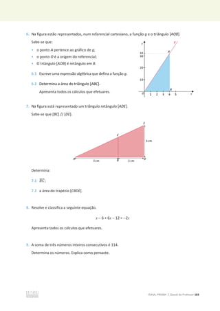 ©ASA, PRISMA 7, Dossiê do Professor 183
6. Na figura estão representados, num referencial cartesiano, a função g e o triângulo [AOB].
Sabe-se que:
• o ponto A pertence ao gráfico de g;
• o ponto O é a origem do referencial;
• O triângulo [AOB] é retângulo em B.
6.1 Escreve uma expressão algébrica que defina a função g.
6.2 Determina a área do triângulo [ABC].
Apresenta todos os cálculos que efetuares.
7. Na figura está representado um triângulo retângulo [ADE].
Sabe-se que [BC] // [DE].
Determina:
7.1 ‫ܥܤ‬
തതതത;
7.2 a área do trapézio [CBDE].
8. Resolve e classifica a seguinte equação.
x  6 + 6x  12 = 2x
Apresenta todos os cálculos que efetuares.
9. A soma de três números inteiros consecutivos é 114.
Determina os números. Explica como pensaste.
 