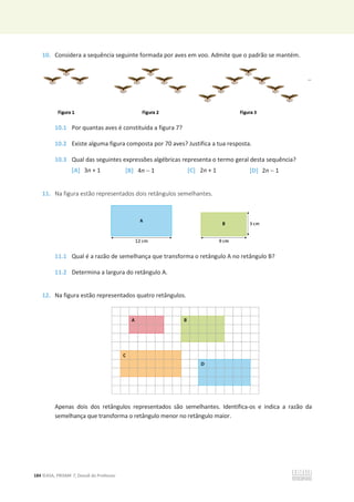 184 ©ASA, PRISMA 7, Dossiê do Professor
10. Considera a sequência seguinte formada por aves em voo. Admite que o padrão se mantém.
10.1 Por quantas aves é constituída a figura 7?
10.2 Existe alguma figura composta por 70 aves? Justifica a tua resposta.
10.3 Qual das seguintes expressões algébricas representa o termo geral desta sequência?
[A] 3n + 1 [B] 4n  1 [C] 2n + 1 [D] 2n  1
11. Na figura estão representados dois retângulos semelhantes.
11.1 Qual é a razão de semelhança que transforma o retângulo A no retângulo B?
11.2 Determina a largura do retângulo A.
12. Na figura estão representados quatro retângulos.
Apenas dois dos retângulos representados são semelhantes. Identifica-os e indica a razão da
semelhança que transforma o retângulo menor no retângulo maior.
 