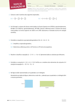 Conteúdos: Números; Figuras geométricas; Equações; Sequências e funções; Figuras semelhantes;
Classificação de variáveis; Representações gráficas – gráficos de barras sobrepostas; Amplitude de um
conjunto de dados; Mediana de um conjunto de dados.
186 ©ASA, PRISMA 7, Dossiê do Professor
Nome: __________________________________________ Data _____/ _____/ _____
Turma: ______ N.º: ______ Duração: 90 minutos Avaliação: ____
1. Calcula o valor numérico das seguintes expressões.
1.1 െ ቀ2 െ
ଵ
ହ
ቁ െ ቀ3 െ
ହ
ଶ
ቁ 1.2 െ(െ1 + 2) െ ቀ
ଶ
ଷ
െ
ଵ
ଶ
ቁ +
ଵ
ଶ
2. Em Portugal, o número de alunos matriculados no Ensino Superior em 1978 foi, aproximadamente,
82 000 e em 2020 foi, aproximadamente, 397 000. Calcula a diferença entre o número de alunos
matriculados no Ensino Superior em 2020 e em 1978. Apresenta o resultado escrito em notação
científica.
3. Considera a sequência cuja expressão geradora é 4n + 8  2n + 2  8.
3.1 Simplifica a expressão geradora.
3.2 Determina a diferença entre o 14º termo e o 9º termo da sequência.
4. Resolve e classifica a equação 2x  2 = 6  x  4x + 6. Apresenta todos os cálculos que efetuares.
5. Considera o conjunto A = {1, 5, 3, 2, 7, 8}. Verifica se a mediana dos elementos do conjunto A é
solução da equação 5x  15 = 5x  3x  3.
6. Na figura estão representados um quadrado e um retângulo.
Atendendo aos dados da figura, determina o valor de x, sabendo que o quadrado e o retângulo têm
o mesmo perímetro.
 