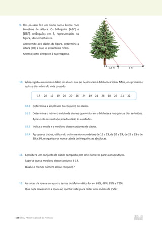 188 ©ASA, PRISMA 7, Dossiê do Professor
9. Um pássaro fez um ninho numa árvore com
6 metros de altura. Os triângulos [ABC] e
[DBE], retângulos em B, representados na
figura, são semelhantes.
Atendendo aos dados da figura, determina a
altura [DB] a que se encontra o ninho.
Mostra como chegaste à tua resposta.
10. A Íris registou o número diário de alunos que se deslocaram à biblioteca Saber Mais, nos primeiros
quinze dias úteis do mês passado.
10.1 Determina a amplitude do conjunto de dados.
10.2 Determina o número médio de alunos que visitaram a biblioteca nos quinze dias referidos.
Apresenta o resultado arredondado às unidades.
10.3 Indica a moda e a mediana deste conjunto de dados.
10.4 Agrupa os dados, utilizando os intervalos numéricos de 15 a 19, de 20 a 24, de 25 a 29 e de
30 a 34, e organiza-os numa tabela de frequências absolutas.
11. Considera um conjunto de dados composto por sete números pares consecutivos.
Sabe-se que a mediana desse conjunto é 14.
Qual é o menor número desse conjunto?
12. As notas da Joana em quatro testes de Matemática foram 65%, 68%, 85% e 72%.
Que nota deverá ter a Joana no quinto teste para obter uma média de 75%?
17 26 19 19 26 20 26 24 19 21 26 18 26 31 32
 
