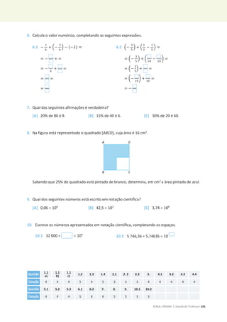©ASA, PRISMA 7, Dossiê do Professor 191
6. Calcula o valor numérico, completando as seguintes expressões.
6.1 െ
ଵ
଺
+ ቀെ
ଷ
଺
ቁ െ (െ1) =
= െ + =
= െ ଺
+ =
= =
=
6.2 ቀെ
ଷ
ହ
ቁ + ቀ
ଵ
ଶ
െ
ଵ
ହ
ቁ =
= ቀെ
ଷ
ହ
ቁ + ൬
ଵ଴
െ
ଵ଴
൰ =
= ቀെ
ଷ
ହ
ቁ + =
= ൬െ ଵ଴
൰ + ଵ଴
=
= െ
7. Qual das seguintes afirmações é verdadeira?
[A] 20% de 80 é 8. [B] 15% de 40 é 6. [C] 30% de 20 é 60.
8. Na figura está representado o quadrado [ABCD], cuja área é 16 cm2
.
Sabendo que 25% do quadrado está pintado de branco, determina, em cm2
a área pintada de azul.
9. Qual dos seguintes números está escrito em notação científica?
[A] 0,06 u 109
[B] 42,5 u 103
[C] 3,74 u 108
10. Escreve os números apresentados em notação científica, completando os espaços.
10.1 32 000 = u 104
10.2 5 746,36 = 5,74636 u 10
Questão 1.1
a)
1.1
b)
1.1
c)
1.2 1.3 1.4 2.1 2. 2 2.3 3. 4.1 4.2 4.3 4.4
Cotação 4 4 4 5 4 5 3 3 3 4 4 4 4 4
Questão 5.1 5.2 5.3 6.1 6.2 7. 8. 9. 10.1 10.2
Cotação 4 4 4 5 6 6 5 5 3 3
 