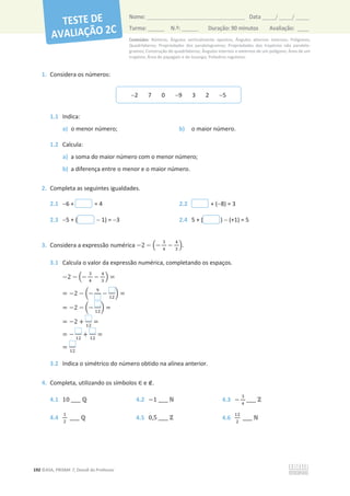 Conteúdos: Números; Ângulos verticalmente opostos; Ângulos alternos internos; Polígonos;
Quadriláteros; Propriedades dos paralelogramos; Propriedades dos trapézios não paralelo-
gramos; Construção de quadriláteros; Ângulos internos e externos de um polígono; Área de um
trapézio; Área do papagaio e do losango; Poliedros regulares.
192 ©ASA, PRISMA 7, Dossiê do Professor
Nome: __________________________________________ Data _____/ _____/ _____
Turma: ______ N.º: ______ Duração: 90 minutos Avaliação: ____
1. Considera os números:
1.1 Indica:
a) o menor número; b) o maior número.
1.2 Calcula:
a) a soma do maior número com o menor número;
b) a diferença entre o menor e o maior número.
2. Completa as seguintes igualdades.
2.1 6 + = 4 2.2 + (8) = 3
2.3 5 + (  1) = 3 2.4 5 + ( )  (+1) = 5
3. Considera a expressão numérica െ2 െ ቀെ
ଷ
ସ
െ
ସ
ଷ
ቁ.
3.1 Calcula o valor da expressão numérica, completando os espaços.
െ2 െ ቀെ
ଷ
ସ
െ
ସ
ଷ
ቁ =
= െ2 െ ൬െ
ଽ
െ
ଵଶ
൰ =
= െ2 െ ൬െ ଵଶ
൰ =
= െ2 +
ଵଶ
=
= െ ଵଶ
+ ଵଶ
=
=
ଵଶ
3.2 Indica o simétrico do número obtido na alínea anterior.
4. Completa, utilizando os símbolos ‫א‬ e ‫ב‬.
4.1 10 ____ Է 4.2 െ1 ____ Գ 4.3 െ
ଷ
ସ
____ Ժ
4.4
ଵ
ଶ
____ Է 4.5 0,5 ____ Ժ 4.6
ଵଶ
ଶ
____ Գ
2 7 0 9 3 2 5
 