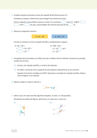©ASA, PRISMA 7, Dossiê do Professor 193
5. A padaria Doçaria aumentou o preço da regueifa de 80 cêntimos para 1 €.
Completa os espaços e determina a percentagem de aumento do preço.
Como a regueifa custava 0,80 € e passou a custar 1 €, aumentou , pois 1 €  0,80 € =
÷ 0,8 = . Ou seja, a percentagem de aumento do preço foi de %.
6. Observa os seguintes números.
Escreve os números A e B em notação científica, completando os espaços.
A = 65 u 106
=
= u 10 u 106
=
= u 10
B = 500 u 105
=
= 5 u 10 u 105
=
= 5 u 10
7. Uma galeria de arte recebeu, em 2018, cerca de 1 milhão e 20 mil visitantes. Durante esse período,
vendeu 26 mil livros.
7.1 Escreve, em notação científica, o número de visitantes.
7.2 Em 2019, a venda de livros na galeria de arte duplicou relativamente ao ano anterior.
Quantos livros foram vendidos em 2019? Apresenta o resultado em notação científica. Mostra
como chegaste à tua resposta.
8. Observa a figura e indica o valor de ‫ݔ‬.
9. Sabe-se que, em cada uma das seguintes situações, as retas r e s são paralelas.
Atendendo aos dados das figuras, determina, em cada caso, o valor de a.
9.1 9.2
A = 65 u 106
B = 500 u 105
 