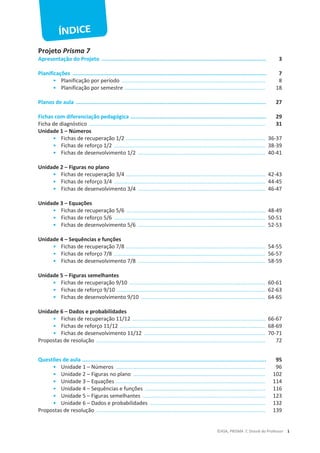 ©ASA, PRISMA 7, Dossiê do Professor 1
Projeto Prisma 7
Apresentação do Projeto ...................................................................................................... 3
Planificações ........................................................................................................................ 7
• Planificação por período ................................................................................................. 8
• Planificação por semestre ............................................................................................... 18
Planos de aula ...................................................................................................................... 27
Fichas com diferenciação pedagógica .................................................................................... 29
Ficha de diagnóstico ....................................................................................................................... 31
Unidade 1 – Números
• Fichas de recuperação 1/2 .............................................................................................. 36-37
• Fichas de reforço 1/2 ...................................................................................................... 38-39
• Fichas de desenvolvimento 1/2 ...................................................................................... 40-41
Unidade 2 – Figuras no plano
• Fichas de recuperação 3/4 .............................................................................................. 42-43
• Fichas de reforço 3/4 ...................................................................................................... 44-45
• Fichas de desenvolvimento 3/4 ...................................................................................... 46-47
Unidade 3 – Equações
• Fichas de recuperação 5/6 .............................................................................................. 48-49
• Fichas de reforço 5/6 ...................................................................................................... 50-51
• Fichas de desenvolvimento 5/6 ...................................................................................... 52-53
Unidade 4 – Sequências e funções
• Fichas de recuperação 7/8 .............................................................................................. 54-55
• Fichas de reforço 7/8 ...................................................................................................... 56-57
• Fichas de desenvolvimento 7/8 ...................................................................................... 58-59
Unidade 5 – Figuras semelhantes
• Fichas de recuperação 9/10 ............................................................................................ 60-61
• Fichas de reforço 9/10 .................................................................................................... 62-63
• Fichas de desenvolvimento 9/10 .................................................................................... 64-65
Unidade 6 – Dados e probabilidades
• Fichas de recuperação 11/12 .......................................................................................... 66-67
• Fichas de reforço 11/12 .................................................................................................. 68-69
• Fichas de desenvolvimento 11/12 .................................................................................. 70-71
Propostas de resolução .................................................................................................................. 72
Questões de aula .................................................................................................................. 95
• Unidade 1 – Números ..................................................................................................... 96
• Unidade 2 – Figuras no plano ......................................................................................... 102
• Unidade 3 – Equações ..................................................................................................... 114
• Unidade 4 – Sequências e funções ................................................................................. 116
• Unidade 5 – Figuras semelhantes ................................................................................... 123
• Unidade 6 – Dados e probabilidades .............................................................................. 132
Propostas de resolução .................................................................................................................. 139
 