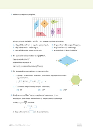196 ©ASA, PRISMA 7, Dossiê do Professor
5. Observa os seguintes polígonos.
Classifica, como verdadeira ou falsa, cada uma das seguintes afirmações.
A. O quadrilátero A tem os ângulos opostos iguais. B. O quadrilátero B é um paralelogramo.
C. O quadrilátero C é um retângulo. D. O quadrilátero D é um losango.
E. O quadrilátero E é um paralelogramo. F. O quadrilátero F é um quadrado.
6. Na figura está representado o losango [ABCD].
Sabe-se que ‫ܣܤ‬
መ‫ܦ‬ = 55o
.
ĞƚĞƌŵŝŶĂĂĂŵƉůŝƚƵĚĞɲ͘
Apresenta todos os cálculos que efetuares.
7. Na figura está representado um hexágono regular.
7.1 Completa os espaços e determina a amplitude de cada um dos seus
ângulos internos.
ଓƸ =
൫ ି ଶ൯×ଵ଼଴ι
଺
=
× ଵ଼଴ι
଺
=
ι
଺
= ι
7.2 A soma das amplitudes dos ângulos externos é:
[A] 90o
[B] 180o
[C] 360o
8. Um losango tem 90 cm2
de área e a diagonal maior mede 20 cm.
Completa e determina o comprimento da diagonal menor do losango.
Área ୪୭ୱୟ୬୥୭ =
஽×ௗ
ଶ
, pelo que:
݀ =
× ଶ
=
A diagonal menor tem cm de comprimento.
 