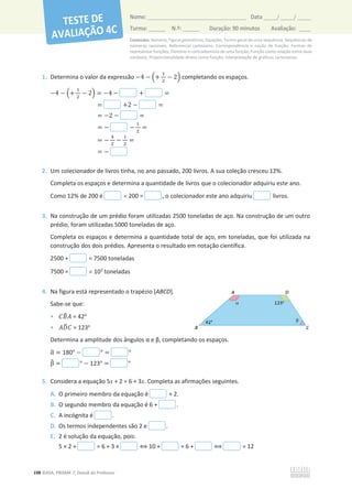 Conteúdos: Números; Figuras geométricas; Equações; Termo geral de uma sequência; Sequências de
números racionais; Referencial cartesiano; Correspondência e noção de função; Formas de
representar funções; Domínio e contradomínio de uma função; Função como relação entre duas
variáveis; Proporcionalidade direta como função; Interpretação de gráficos cartesianos.
198 ©ASA, PRISMA 7, Dossiê do Professor
Nome: __________________________________________ Data _____/ _____/ _____
Turma: ______ N.º: ______ Duração: 90 minutos Avaliação: ____
1. Determina o valor da expressão െ4 െ ቀ+
ଵ
ଶ
െ 2ቁ completando os espaços.
െ4 െ ቀ+
ଵ
ଶ
െ 2ቁ = െ4 െ + =
= +2 െ =
= െ2 െ =
= െ െ
ଵ
ଶ
=
= െ
ସ
ଶ
െ
ଵ
ଶ
=
= െ
2. Um colecionador de livros tinha, no ano passado, 200 livros. A sua coleção cresceu 12%.
Completa os espaços e determina a quantidade de livros que o colecionador adquiriu este ano.
Como 12% de 200 é u 200 = , o colecionador este ano adquiriu livros.
3. Na construção de um prédio foram utilizadas 2500 toneladas de aço. Na construção de um outro
prédio, foram utilizadas 5000 toneladas de aço.
Completa os espaços e determina a quantidade total de aço, em toneladas, que foi utilizada na
construção dos dois prédios. Apresenta o resultado em notação científica.
2500 + = 7500 toneladas
7500 = u 103
toneladas
4. Na figura está representado o trapézio [ABCD].
Sabe-se que:
• ‫ܤܥ‬
෠‫ܣ‬ = 42o
• ‫ܦܣ‬
෡‫ܥ‬ = 123o
ĞƚĞƌŵŝŶĂĂĂŵƉůŝƚƵĚĞĚŽƐąŶŐƵůŽƐɲĞɴ͕ĐŽŵƉůĞƚĂŶĚŽŽƐĞƐƉĂĕŽƐ͘
Ƚ
ෝ = 180° െ ° = °
Ⱦ
෠ = ° െ 123° = °
5. Considera a equação 5x + 2 = 6 + 3x. Completa as afirmações seguintes.
A. O primeiro membro da equação é + 2.
B. O segundo membro da equação é 6 + .
C. A incógnita é .
D. Os termos independentes são 2 e .
E. 2 é solução da equação, pois:
5 × 2 + = 6 + 3 × ฻ 10 + = 6 + ฻ = 12
 