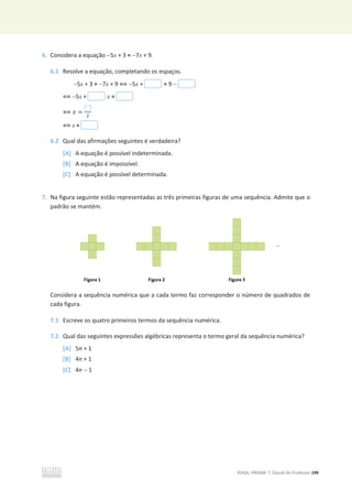 ©ASA, PRISMA 7, Dossiê do Professor 199
6. Considera a equação 5x + 3 = 7x + 9.
6.1 Resolve a equação, completando os espaços.
5x + 3 = 7x + 9 ฻5x + = 9 
฻ 5x + x =
฻ ‫ݔ‬ = ଶ
฻x =
6.2 Qual das afirmações seguintes é verdadeira?
[A] A equação é possível indeterminada.
[B] A equação é impossível.
[C] A equação é possível determinada.
7. Na figura seguinte estão representadas as três primeiras figuras de uma sequência. Admite que o
padrão se mantém.
Considera a sequência numérica que a cada termo faz corresponder o número de quadrados de
cada figura.
7.1 Escreve os quatro primeiros termos da sequência numérica.
7.2 Qual das seguintes expressões algébricas representa o termo geral da sequência numérica?
[A] 5n + 1
[B] 4n + 1
[C] 4n  1
 