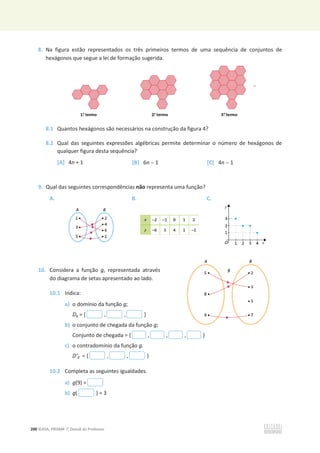 200 ©ASA, PRISMA 7, Dossiê do Professor
8. Na figura estão representados os três primeiros termos de uma sequência de conjuntos de
hexágonos que segue a lei de formação sugerida.
8.1 Quantos hexágonos são necessários na construção da figura 4?
8.2 Qual das seguintes expressões algébricas permite determinar o número de hexágonos de
qualquer figura desta sequência?
[A] 4n + 1 [B] 6n  1 [C] 4n  1
9. Qual das seguintes correspondências não representa uma função?
A. B. C.
10. Considera a função g, representada através
do diagrama de setas apresentado ao lado.
10.1 Indica:
a) o domínio da função g;
Dg = { , , }
b) o conjunto de chegada da função g;
Conjunto de chegada = { , , , }
c) o contradomínio da função g.
D’g = { , , }
10.2 Completa as seguintes igualdades.
a) g(9) =
b) g( ) = 3
 