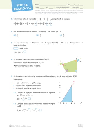 Conteúdos: Números; Figuras geométricas; Equações; Sequências e Funções; Figuras semelhantes;
Construção de figuras semelhantes; Polígonos semelhantes; Semelhança de polígonos regulares e círculos;
Perímetros e áreas de figura semelhantes, Semelhança de triângulos – Critérios AA, LLL, LAL.
202 ©ASA, PRISMA 7, Dossiê do Professor
Nome: __________________________________________ Data _____/ _____/ _____
Turma: ______ N.º: ______ Duração: 90 minutos Avaliação: ____
1. Determina o valor da expressão െ ቂ+ ቀെ
ଶ
ହ
ቁቃ െ ቚെ
ଵ
ହ
ቚ, completando os espaços.
െ ቂ+ ቀെ
ଶ
ହ
ቁቃ െ ቚെ
ଵ
ହ
ቚ = െ ൬െ ൰ െ
ଵ
ହ
=
ଶ
ହ
െ =
2. Indica qual dos números racionais é maior que 1,2 e menor que 1,3.
[A]
ଵଶ
ଵ଴
[B]
ଵଷ
ଵ଴
[C]
ହ
ସ
3. Completando os espaços, determina o valor da expressão 2350  1600 e apresenta o resultado em
notação científica.
 1600 = 750
750 = 7,5 u 10
4. Na figura está representado o quadrilátero [ABCD].
Determina a amplitude dos ângulos x, y e z.
Mostra como chegaste à tua resposta.
5. Na figura estão representados, num referencial cartesiano, a função g e o triângulo [AOB].
Sabe-se que:
• o ponto A pertence ao gráfico de g;
• o ponto O é a origem do referencial;
• o triângulo [AOB] é retângulo em B.
5.1 Completa os espaços e determina a expressão algébrica
que define a função g.
݃(‫)ݔ‬ =
ଷଶ
‫ݔ‬ = ‫ݔ‬
5.2 Completa os espaços e determina a área do triângulo
[ABC].
‫ܣ‬[஺஻஼] =
௕×௛
ଶ
=
× ଷଶ
ଶ
= ଶ
=
 