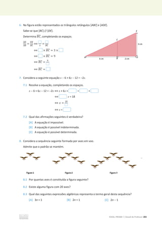 ©ASA, PRISMA 7, Dossiê do Professor 203
6. Na figura estão representados os triângulos retângulos [ABC] e [ADE].
Sabe-se que [BC] // [DE].
Determina ‫ܥܤ‬
തതതത, completando os espaços.
஺஽
തതതത
஺஻
തതതത
=
஽ா
തതതത
஻஼
തതതത
฻ ଷ
= ஻஼
തതതത
฻ × ‫ܥܤ‬
തതതത = 3 ×
฻ × ‫ܥܤ‬
തതതത = 9
฻ ‫ܥܤ‬
തതതത =
ଽ
฻ ‫ܥܤ‬
തതതത =
7. Considera a seguinte equação x  6 + 6x  12 = 2x.
7.1 Resolve a equação, completando os espaços.
x  6 + 6x  12 = 2x ฻ x + 6x + = +
฻ x = 18
฻ ‫ݔ‬ =
ଵ଼
฻ x =
7.2 Qual das afirmações seguintes é verdadeira?
[A] A equação é impossível.
[B] A equação é possível indeterminada.
[C] A equação é possível determinada.
8. Considera a sequência seguinte formada por aves em voo.
Admite que o padrão se mantém.
8.1 Por quantas aves é constituída a figura seguinte?
8.2 Existe alguma figura com 20 aves?
8.3 Qual das seguintes expressões algébricas representa o termo geral desta sequência?
[A] 3n + 1 [B] 2n + 1 [C] 2n  1
 