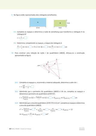 204 ©ASA, PRISMA 7, Dossiê do Professor
9. Na figura estão representados dois retângulos semelhantes.
9.1 Completa os espaços e determina a razão de semelhança que transforma o retângulo A no
retângulo B?
‫ݎ‬ =
ଽ
=
9.2 Determina, completando os espaços, a largura do retângulo A.
ଵଶ
=
௟
ଷ
฻ 12 × = 9 × ݈ ฻ 36 = ݈ ฻
ଷ଺
= ݈ ฻ ݈ = cm
10. Para construir uma redução de razão r do quadrilátero [ABCD], efetuou-se a construção
apresentada na figura.
10.1 Completa os espaços e, recorrendo a material adequado, determina o valor de r.
‫ݎ‬ =
ை஺ᇲ
തതതതത
ை஺
തതതത
= ସ
=
10.2 Admitindo que o perímetro do quadrilátero [ABCD] é 34 cm, completa os espaços e
determina o perímetro do quadrilátero [A’B’C’D’].
‫ݎ‬ =
௉[ಲ’ಳ’಴’ವ’]
௉[ಲಳ಴ವ]
฻ 0,5 =
௉[ಲ’ಳ’಴’ವ’]
฻ 0,5 × = ܲ[஺’஻’஼’஽’] ฻ ܲ[஺’஻’஼’஽’] = cm
10.3 Admitindo que a área do quadrilátero [A’B’C’D’] é 12 cm2
, completa os espaços e determina
a área do quadrilátero [ABCD].
‫ݎ‬ଶ
=
஺[ಲ’ಳ’಴’ವ’]
஺[ಲಳ಴ವ]
฻
ଶ
=
ଵଶ
஺[ಲಳ಴ವ]
฻ =
ଵଶ
஺[ಲಳ಴ವ]
฻ × ‫ܣ‬[஺஻஼஽] = 12
฻ ‫ܣ‬[஺஻஼஽] =
ଵଶ
฻ ‫ܣ‬[஺஻஼஽] = cmଶ
 