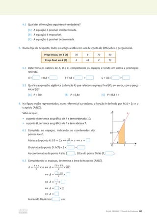 ©ASA, PRISMA 7, Dossiê do Professor 207
4.2 Qual das afirmações seguintes é verdadeira?
[A] A equação é possível indeterminada.
[B] A equação é impossível.
[C] A equação é possível determinada.
5. Numa loja de desporto, todos os artigos estão com um desconto de 20% sobre o preço inicial.
Preço inicial, em € (n) 30 B 70 90
Preço final, em € (P) A 44 C 72
5.1 Determina os valores de A, B e C, completando os espaços e tendo em conta a promoção
referida.
A = u 0,8 = B = 44 ÷ = C = 70 u =
5.2 Qual é a expressão algébrica da função P, que relaciona o preço final (P), em euros, com o preço
inicial (n)?
[A] P = 30n [B] P = 0,8n [C] P = 0,8 + n
6. Na figura estão representados, num referencial cartesiano, a função h definida por h(x) = 2x e o
trapézio [ABCD].
Sabe-se que:
• o ponto A pertence ao gráfico de h e tem ordenada 10;
• o ponto D pertence ao gráfico de h e tem abcissa 7.
6.1 Completa os espaços, indicando as coordenadas dos
pontos A e D.
Abcissa do ponto A: 10 = 2‫ݔ‬ ฻
ଵ଴
= ‫ݔ‬ ฻ ‫ݔ‬ =
Ordenada do ponto D: h(7) = 2 × =
As coordenadas do ponto A são ( , 10) e do ponto D são (7, ).
6.2 Completando os espaços, determina a área do trapézio [ABCD].
‫ܣ‬ =
஻ ା ௕
ଶ
× ݄ ฻ ‫ܣ‬ =
஼஽
തതതത ା ஻஺
തതതത
ଶ
× ‫ܥܤ‬
തതതത
฻ ‫ܣ‬ =
ା ଵ଴
ଶ
×
฻ ‫ܣ‬ = ଶ
×
฻ ‫ܣ‬ = × 2
฻ ‫ܣ‬ =
A área do trapézio é u.a.
 