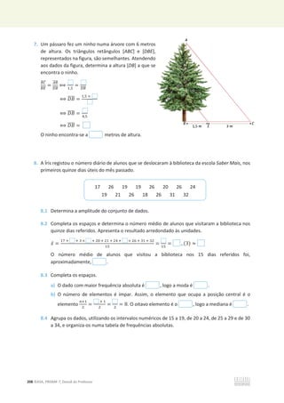 208 ©ASA, PRISMA 7, Dossiê do Professor
7. Um pássaro fez um ninho numa árvore com 6 metros
de altura. Os triângulos retângulos [ABC] e [DBE],
representados na figura, são semelhantes. Atendendo
aos dados da figura, determina a altura [DB] a que se
encontra o ninho.
஻஼
തതതത
஻ா
തതതത
=
஺஻
തതതത
஽஻
തതതത
฻
ଵ,ହ
=
஽஻
തതതത
฻ ‫ܤܦ‬
തതതത =
ଵ,ହ ×
฻ ‫ܤܦ‬
തതതത = ସ,ହ
฻ ‫ܤܦ‬
തതതത =
O ninho encontra-se a metros de altura.
8. A Íris registou o número diário de alunos que se deslocaram à biblioteca da escola Saber Mais, nos
primeiros quinze dias úteis do mês passado.
8.1 Determina a amplitude do conjunto de dados.
8.2 Completa os espaços e determina o número médio de alunos que visitaram a biblioteca nos
quinze dias referidos. Apresenta o resultado arredondado às unidades.
‫ݔ‬ҧ =
ଵ଻ ା ା ଷ × ା ଶ଴ ା ଶଵ ା ଶସ ା × ଶ଺ ା ଷଵ ା ଷଶ
ଵହ
=
ଵହ
= , (3) ൎ
O número médio de alunos que visitou a biblioteca nos 15 dias referidos foi,
aproximadamente, .
8.3 Completa os espaços.
a) O dado com maior frequência absoluta é , logo a moda é .
b) O número de elementos é ímpar. Assim, o elemento que ocupa a posição central é o
elemento
௡ାଵ
ଶ
=
ା ଵ
ଶ
=
ଶ
= 8. O oitavo elemento é o , logo a mediana é .
8.4 Agrupa os dados, utilizando os intervalos numéricos de 15 a 19, de 20 a 24, de 25 a 29 e de 30
a 34, e organiza-os numa tabela de frequências absolutas.
17 26 19 19 26 20 26 24
19 21 26 18 26 31 32
tros
BE],
ndo
e se
 