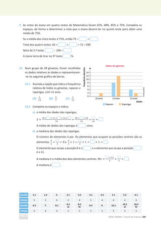 ©ASA, PRISMA 7, Dossiê do Professor 209
9. As notas da Joana em quatro testes de Matemática foram 65%, 68%, 85% e 72%. Completa os
espaços, de forma a determinar a nota que a Joana deverá ter no quinto teste para obter uma
média de 75%.
Se a média dos cinco testes é 75%, então 75 u =
Total dos quatro testes: 65 + + + 72 = 290
Nota do 5.º teste:  290 =
A Joana teria de tirar no 5º teste %.
10. Num grupo de 28 ginastas, foram recolhidos
os dados relativos às idades e representaram-
-se no seguinte gráfico de barras.
10.1 Assinala a opção que indica a frequência
relativa de todos os ginastas, rapazes e
raparigas, com 11 anos.
[A]
ଵ
ଵସ
[B]
ହ
଻
[C]
ଵ
ଵଷ
10.2 Completa os espaços e indica:
a) a média das idades das raparigas;
‫ݔ‬ҧ =
ଵ଴ × ା ଵଵ × ା ଵଶ ×
ଵ଺
=
ଶ଴ ା ା ଶସ
ଵ଺
=
ଵ଺
=
A média de idades das raparigas é anos.
b) a mediana das idades das raparigas.
O número de elementos é par. Os elementos que ocupam as posições centrais são os
elementos
௡
ଶ
= ଶ
= 8 e
௡
ଶ
+ 1 = ଶ
+ 1 = + 1 = .
O elemento que ocupa a posição 8 é o e o elemento que ocupa a posição
é o 11.
A mediana é a média dos dois elementos centrais: ‫݁ܯ‬ =
ା ଵଵ
ଶ
= ଶ
= .
A mediana é .
Questão 1.1 1.2 2. 3.1 3.2 4.1 4.2 5.1 5.2 6.1
Cotação 5 5 6 4 4 5 4 4 4 6
Questão 6.2 7. 8.1 8.2
a)
8.2
b)
8.3 9. 10.1 10.2
a)
10.2
b)
Cotação 6 6 6 5 5 5 5 5 5 5
 