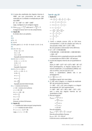 Testes
©ASA, PRISMA 7, Dossiê do Professor 213
10. A soma das amplitudes dos ângulos internos é
1080ι, por isso, procuramos um valor que
subtraído em 2 unidades e multiplicado por 180ι
seja 1080ι.
(8  2) u 180° = 6 u 180° = 1080°
Logo, o polígono é um octógono regular.
11. Área ୪୭ୱୟ୬୥୭ =
஽ × ௗ
ଶ
, pelo que ݀ =
ଽ଴×ଶ
ଶ଴
= 9.
A diagonal menor tem 9 cm de comprimento.
12. Opção [B]
O cilindro não é um poliedro.
13.
13.1
a) 5x  4
b) 4 e 8
13.2 Sim, pois 5 u 2  4 = 10  4 = 6 e 8  2 = 8  2 = 6.
14.
14.1 3x + 4 = 2x
֞ 3x – 2x = –4
֞x = –4
C.S. = {–4}
Equação possível determinada.
14.2 6 + 2x = x + 4 + x
֞ 2x – x – x = 4 – 6
֞ 0x = –2
C.S. = { }
Equação impossível.
14.3 5 + 7x + 1 = 10 + x
֞7x – x = 10 – 5 – 1
֞6x = 4
֞ ‫ݔ‬ =
ସ
଺
֞ ‫ݔ‬ =
ଶ
ଷ
C.S. = ቄ
ଶ
ଷ
ቅ
Equação possível determinada.
15. x ՜ número de homens
x + 10 ՜ número de mulheres
x + x + 10 = 82
֞ x + x = 82  10
֞ 2x = 72
֞ ‫ݔ‬ =
଻ଶ
ଶ
֞ x = 36
Estavam na festa 36 homens.
16. Opção [C]
x ՜ medida dos lados de igual comprimento
x  2 ՜ medida do lado menor
P = x + x + x  2 e P = 40
Logo, x + x + x  2 = 40.
Teste 4A – pág. 159
1. Opção [C]
െ4 െ ቀ+
ଵ
ଶ
െ 2ቁ െ ቀെ
ଶ
ଷ
െ 1ቁ =
= െ4 െ
ଵ
ଶ
+ 2 +
ଶ
ଷ
+ 1 =
= െ4 + 2 + 1 െ
ଵ
ଶ
+
ଶ
ଷ
=
= െ1 െ
ଵ
ଶ
+
ଶ
ଷ
=
= െ
ଵ×଺
ଵ×଺
െ
ଵ×ଷ
ଶ×ଷ
+
ଶ×ଶ
ଷ×ଶ
=
= െ
଺
଺
െ
ଷ
଺
+
ସ
଺
=
= െ
ଽ
଺
+
ସ
଺
=
= െ
ହ
଺
2. Como a coleção cresceu 12%, os 224 livros
correspondem a 112% da coleção que tinha no
ano passado. Então, 224 ÷ 1,12% = 200.
No ano passado o colecionador tinha 200 livros.
3. 9,7 u 109
= 9 700 000 000
9 700 000 000  6 820 000 000 = 2 880 000 000 =
= 2,88 u 109
A diferença entre a população prevista para 2050
e a população em 2010 é 2,88 u 109
pessoas.
4. A soma dos ângulos internos de um quadrilátero é
360o
.
Assim, Ƚ
ෝ = 360°  (127° + 54° + 127°) = 360° 30° = 52°.
Num paralelogramo, os ângulos opostos têm a
mesma amplitude e, no quadrilátero [ABCD], isso
não se verifica, uma vez que 54° тϱϮ°.
Assim, o quadrilátero [ABCD] não é um
paralelogramo.
5. ݊ =
ଷ଺଴ι
ସ଴ι
֞ ݊ = 9
O polígono regular tem nove lados.
6. ‫ݕ‬
ො = 80°, pois o ângulo y e o ângulo de amplitude
80o
são verticalmente opostos.
‫ݔ‬
ො = 180°  115° = 65°, pois o ângulo ‫ݔ‬ e o ângulo
de amplitude 115o
são suplementares.
‫ݖ‬Ƹ = 360o
 (80° + 65° + 90°) = 360°  235° = 125°,
pois a soma dos ângulos internos de um
quadrilátero é 360o
.
7. Área do trapézio:
‫ܣ‬[஺஻஼஽] =
஻ା௕
ଶ
× ݄ =
=
ଵ଴ାସ
ଶ
× 6 =
=
ଵସ
ଶ
× 6 =
= 7 × 6 =
= 42 cm2
Área do triângulo:
‫ܣ‬[ாிீ] =
௕×௛
ଶ
=
ସ×଺
ଶ
=
ଶସ
ଶ
= 12 cm2
Área da zona pintada a laranja:
ALaranja = 42  12 = 30 cm2
A área da zona a sombreado é 30 cm2
.
 
