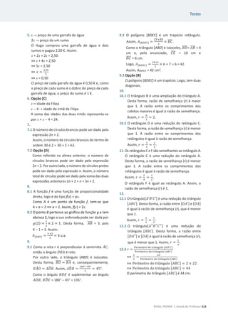 Testes
©ASA, PRISMA 7, Dossiê do Professor 215
5. x ՜ preço de uma garrafa de água
2x ՜ preço de um sumo
O Hugo comprou uma garrafa de água e dois
sumos e pagou 2,50 €. Assim:
x + 2x + 2x = 2,50
֞ x + 4x = 2,50
֞ 5x = 2,50
֞ ‫ݔ‬ =
ଶ,ହ଴
ହ
֞ x = 0,50
O preço de cada garrafa de água é 0,50 € e, como
o preço de cada sumo é o dobro do preço de cada
garrafa de água, o preço do sumo é 1 €.
6. Opção [C]
x՜ idade da Filipa
x  4 ՜ idade da irmã da Filipa
A soma das idades das duas irmãs representa-se
por x + x  4 = 24.
7.
7.1 O número de círculos brancos pode ser dado pela
expressão 2n + 2.
Assim, o número de círculos brancos do termo de
ordem 30 é 2 u 30 + 2 = 62.
7.2 Opção [D]
Como referido na alínea anterior, o número de
círculos brancos pode ser dado pela expressão
2n + 2. Por outro lado, o número de círculos pretos
pode ser dado pela expressão n. Assim, o número
total de círculos pode ser dado pela soma das duas
expressões anteriores 2n + 2 + n = 3n + 2.
8.
8.1 A função f é uma função de proporcionalidade
direta, logo é do tipo f(x) = ax.
Como A é um ponto da função f, tem-se que
4 = a u 2 ฻ a = 2. Assim, f(x) = 2x.
8.2 O ponto B pertence ao gráfico da função g e tem
abcissa 2, logo a sua ordenada pode ser dada por
݃(2) =
ଵ
ଶ
× 2 = 1. Desta forma, ‫ܤܣ‬
തതതത = 3, pois
4  1 = 3. Assim:
‫ܣ‬[஺஻ை] =
ଷ ×ଶ
ଶ
= 3 u.a.
9.
9.1 Como a reta r é perpendicular à semirreta ‫ܣ‬ሶ‫ܥ‬,
então o ângulo ‫ܣܤܦ‬ é reto.
Por outro lado, o triângulo [ABD] é isósceles.
Desta forma, ‫ܦܤ‬
തതതത = ‫ܣܤ‬
തതതത e, consequentemente,
‫ܣܤ‬
መ‫ܦ‬ = ‫ܦܣ‬
෡‫ܤ‬. Assim, ‫ܦܣ‬
෡‫ܤ‬ =
ଵ଼଴ιିଽ଴ι
ଶ
= Ͷͷι.
Como o ângulo ‫ܧܦܤ‬ é suplementar ao ângulo
‫ܤܦܣ‬, ‫ܦܤ‬
෡‫ܧ‬ = 180°  45° = 135°.
9.2 O polígono [BDEC] é um trapézio retângulo.
Assim, ‫ܣ‬[஻஽ா஼] =
஼ா
തതതതା஻஽
തതതത
ଶ
× ‫ܥܤ‬
തതതത.
Como o triângulo [ABD] é isósceles, ‫ܦܤ‬
തതതത= ‫ܤܣ‬
തതതത = 4
cm e, pelo enunciado, ‫ܧܥ‬
തതതത = 10 cm e
‫ܥܤ‬
തതതത = 6 cm.
Logo, ‫ܣ‬[஻஽ா஼] =
ଵ଴ାସ
ଶ
× 6 = 7 u 6 = 42.
Assim, A[BDEC] = 42 cm2
.
9.3 Opção [B]
O polígono [BDEC] é um trapézio. Logo, tem duas
diagonais.
10.
10.1 O triângulo B é uma ampliação do triângulo A.
Desta forma, razão de semelhança (r) é maior
que 1. A razão entre os comprimentos dos
catetos maiores é igual à razão de semelhança.
Assim, ‫ݎ‬ =
଺
ଷ
= 2.
10.2 O retângulo D é uma redução do retângulo C.
Desta forma, a razão de semelhança (r) é menor
que 1. A razão entre os comprimentos dos
retângulos é igual à razão de semelhança.
Assim, ‫ݎ‬ =
ଷ
ଽ
=
ଵ
ଷ
.
11. Os retângulos C e Fsãosemelhantes ao retângulo A.
O retângulo C é uma redução do retângulo A.
Desta forma, a razão de semelhança (r) é menor
que 1. A razão entre os comprimentos dos
retângulos é igual à razão de semelhança.
Assim, ‫ݎ‬ =
ଶ
ସ
=
ଵ
ଶ
.
O retângulo F é igual ao retângulo A. Assim, a
razão de semelhança (r) é 1.
12.
12.1 O triângulo[‫ܣ‬Ԣ‫ܤ‬Ԣ‫ܥ‬Ԣ] é uma redução do triângulo
[‫]ܥܤܣ‬. Desta forma, a razão entre [‫ܣܦ‬Ԣ] e [‫]ܣܦ‬
é igual à razão de semelhança (r), que é menor
que 1.
Assim, ‫ݎ‬ =
ଶ
ସ
=
ଵ
ଶ
.
12.2 O triângulo[‫ܣ‬ԢԢ‫ܤ‬ԢԢ‫ܥ‬ԢԢ] é uma redução do
triângulo [‫]ܥܤܣ‬. Desta forma, a razão entre
[‫ܣܦ‬ԢԢ] e [‫]ܣܦ‬ é igual à razão de semelhança (r),
que é menor que 1. Assim, ‫ݎ‬ =
ଵ
ସ
.
12.3 ‫ݎ‬ =
୔ୣ୰À୫ୣ୲୰୭ ୢ୭ ୲୰୧Ÿ୬୥୳୪୭ [஺’஻’஼’]
୔ୣ୰À୫ୣ୲୰୭ ୢ୭ ୲୰୧Ÿ୬୥୳୪୭ [஺஻஼]
฻
ଵ
ଶ
=
ଶଶ
୔ୣ୰À୫ୣ୲୰୭ ୢ୭ ୲୰୧Ÿ୬୥୳୪୭ [஺஻஼]
฻ ‡”À‡–”‘ †‘ –”‹Ÿ‰—Ž‘ [‫]ܥܤܣ‬ = 2 × 22
฻ ‡”À‡–”‘ †‘ –”‹Ÿ‰—Ž‘ [‫]ܥܤܣ‬ = 44
O perímetro do triângulo [‫]ܥܤܣ‬ é 44 cm.
 