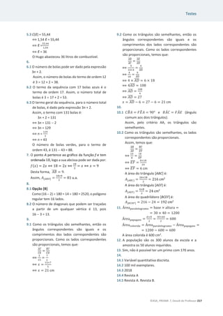 Testes
©ASA, PRISMA 7, Dossiê do Professor 217
5.3 C(ы) = 55,44
฻ 1,54 ы= 55,44
฻ ы =
ହହ,ସସ
ଵ,ହସ
฻ ы = 36
O Hugo abasteceu 36 litros de combustível.
6.
6.1 O número de bolas pode ser dado pela expressão
3n + 2.
Assim, o número de bolas do termo de ordem 12
é 3 u 12 + 2 = 38.
6.2 O termo da sequência com 17 bolas azuis é o
termo de ordem 17. Assim, o número total de
bolas é 3 u 17 + 2 = 53.
6.3 O termo geral da sequência, para o número total
de bolas, é dado pela expressão 3n + 2.
Assim, o termo com 131 bolas é:
3n + 2 = 131
฻ 3n = 131  2
฻ 3n = 129
฻ n =
ଵଶଽ
ଷ
฻ n = 43
O número de bolas verdes, para o termo de
ordem 43, é 131  43 = 88.
7. O ponto A pertence ao gráfico da função f e tem
ordenada 18, logo a sua abcissa pode ser dada por:
݂(‫)ݔ‬ = 2‫ݔ‬ ฻ 18 = 2‫ݔ‬ ฻
ଵ଼
ଶ
= ‫ݔ‬ ฻ ‫ݔ‬ = 9
Desta forma, ‫ܤܣ‬
തതതത = 9.
Assim, ‫ܣ‬[஺஻ை] =
ଵ଼×ଽ
ଶ
= 81 u.a.
8.
8.1 Opção [B]
Como (16  2) u 180 = 14 u 180 = 2520, o polígono
regular tem 16 lados.
8.2 O número de diagonais que podem ser traçadas
a partir de um qualquer vértice é 13, pois
16  3 = 13.
9.
9.1 Como os triângulos são semelhantes, então os
ângulos correspondentes são iguais e os
comprimentos dos lados correspondentes são
proporcionais. Como os lados correspondentes
são proporcionais, temos que:
஺஼
തതതത
஼ா
തതതത
=
஻஼
തതതത
஼஽
തതതത
฻
ହ
ଵହ
=
଻
௫
฻ ‫ݔ‬ =
ଵହ×଻
ହ
฻ ‫ݔ‬ = 21 cm
9.2 Como os triângulos são semelhantes, então os
ângulos correspondentes são iguais e os
comprimentos dos lados correspondentes são
proporcionais. Como os lados correspondentes
são proporcionais, temos que:
஺஻
തതതത
஺஼
തതതത
=
஺ா
തതതത
஺஽
തതതത
฻
ସ
ଵସାସ
=
଺
஺஽
തതതത
฻
ସ
ଵ଼
=
଺
஺஽
തതതത
฻ 4 × ‫ܦܣ‬
തതതത = 6 × 18
฻ 4‫ܦܣ‬
തതതത = 108
฻ ‫ܦܣ‬
തതതത =
ଵ଴଼
ସ
฻ ‫ܦܣ‬
തതതത = 27
‫ݔ‬ = ‫ܦܣ‬
തതതത െ 6 = 27 െ 6 = 21 cm
10.
10.1 ‫ܤܥ‬
෠‫ܣ‬ = ‫ܧܨ‬
෠‫ܣ‬ = ͻͲι e ‫ܣܤ‬
መ‫ܥ‬ = ‫ܣܨ‬
መ‫ܧ‬ (ângulo
comum aos dois triângulos).
Assim, pelo critério AA, os triângulos são
semelhantes.
10.2 Como os triângulos são semelhantes, os lados
correspondentes são proporcionais.
Assim, temos que:
஺஻
തതതത
஺ா
തതതത
=
஻஼
തതതത
ாி
തതതത
฻
ଶସ
଼
=
ଵ଼
ாி
തതതത
฻ ‫ܨܧ‬
തതതത =
଼×ଵ଼
ଶସ
฻ ‫ܨܧ‬
തതതത = 6 cm
A área do triângulo [ABC] é:
‫ܣ‬[஺஻஼] =
ଶସ×ଵ଼
ଶ
= 216 cm2
A área do triângulo [AEF] é:
‫ܣ‬[஺ாி] =
଺×଼
ଶ
= 24 cm2
A área do quadrilátero [BCEF] é:
‫ܣ‬[஻஼ாி] = 216 െ 24 = 192 cm2
11. Área୮ୟ୰ୟ୪ୣ୪୭୥୰ୟ୫୭ = base × ƒŽ–—”ƒ =
= 30 × 40 = 1200
Área୮ୟ୮ୟ୥ୟ୧୭ =
ௗ×஽
ଶ
=
ଷ଴×ସ଴
ଶ
= 600
Áreaୡ୭୪୭୰୧ୢୟ = Área୮ୟ୰ୟ୪ୣ୪୭୥୰ୟ୫୭ െ Área୮ୟ୮ୟ୥ୟ୧୭ =
= 1200 െ 600 = 600
A área colorida é 600 cm2
.
12. A população são os 300 alunos da escola e a
amostra os 50 alunos inquiridos.
13. Sim, não é possível ter um primo com 170 anos.
14.
14.1 Variável quantitativa discreta.
14.2 100 mil exemplares.
14.3 2018
14.4 Revista A
14.5 Revista A. Revista B.
 