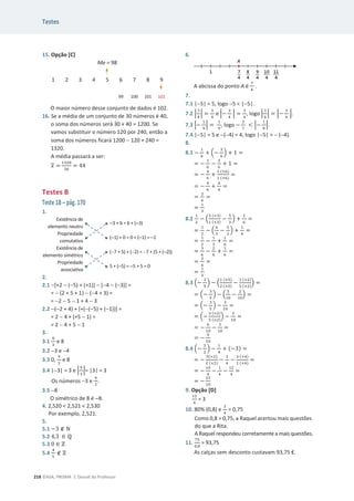 Testes
218 ©ASA, PRISMA 7, Dossiê do Professor
15. Opção [C]
Me = 98
1 2 3 4 5 6 7 8 9
99 100 101 102
O maior número desse conjunto de dados é 102.
16. Se a média de um conjunto de 30 números é 40,
o soma dos números será 30 × 40 = 1200. Se
vamos substituir o número 120 por 240, então a
soma dos números ficará 1200  120 + 240 =
1320.
A média passará a ser:
‫ݔ‬ =
ଵଷଶ଴
ଷ଴
= 44
Testes B
Teste 1B – pág. 170
1.
Existência de
elemento neutro
3 + 6 = 6 + (3)
Propriedade
comutativa
(
1) + 0 = 0 + (1) = 1
Existência de
elemento simétrico
(7 + 5) + (2) = 7 + (5 + (2))
Propriedade
associativa
5 + (5) = 5 + 5 = 0
2.
2.1 [+2  (5) + (+1)]  [4  (3)] =
=  (2 + 5 + 1)  (4 + 3) =
= 2  5  1 + 4  3
2.2 (2 + 4) + [+((5) + (1))] =
= 2  4 + (+5  1) =
= 2  4 + 5  1
3.
3.1
ଽ
ଷ
e 8
3.2 3 e 4
3.3 0,
ଽ
ଷ
e 8
3.4 |3| = 3 e ቚ
ଽ
ଷ
ቚ= |3| = 3
Os números 3 e
ଽ
ଷ
.
3.5 8
O simétrico de 8 é 8.
4. 2,520  2,521  2,530
Por exemplo, 2,521.
5.
5.1 െ3 ‫ב‬ Գ
5.2 4,3 ‫א‬ Է
5.3 0 ‫א‬ Ժ
5.4
ସ
ହ
‫ב‬ Ժ
6.
A abcissa do ponto A é
଻
ସ
.
7.
7.1 |5| = 5, logo 5  |5|.
7.2 ቚ
ଷ
ସ
ቚ =
ଷ
ସ
e ቚെ
ଷ
ସ
ቚ =
ଷ
ସ
, logo ቚ
ଷ
ସ
ቚ = ቚെ
ଷ
ସ
ቚ.
7.3 ቚെ
ଵ
ଽ
ቚ =
ଵ
ଽ
, logo െ
ଶ
଻
 ቚെ
ଵ
ଽ
ቚ.
7.4 |5| = 5 e (4) = 4, logo |5|   (4).
8.
8.1 െ
ଵ
଺
+ ቀെ
ଷ
଺
ቁ + 1 =
= െ
ଵ
଺
െ
ଷ
଺
+ 1 =
= െ
ସ
଺
+
ଵ (×଺)
ଵ (×଺)
=
= െ
ସ
଺
+
଺
଺
=
=
ଶ
଺
=
=
ଵ
ଷ
8.2
ଵ
ଶ
െ ቀ
ଶ (×ଷ)
ଵ (×ଷ)
െ
ହ
ଷ
ቁ +
ଵ
଺
=
=
ଵ
ଶ
െ ቀ
଺
ଷ
െ
ହ
ଷ
ቁ +
ଵ
଺
=
=
ଵ
ଶ
െ
ଵ
ଷ
+
ଵ
଺
=
=
ଷ
଺
െ
ଶ
଺
+
ଵ
଺
=
=
ଶ
଺
=
=
ଵ
ଷ
8.3 ቀെ
ଷ
ହ
ቁ െ ቀ
ଵ (×ହ)
ଶ (×ହ)
െ
ଵ (×ଶ)
ହ (×ଶ)
ቁ =
= ቀെ
ଷ
ହ
ቁ െ ቀ
ହ
ଵ଴
െ
ଶ
ଵ଴
ቁ =
= ቀെ
ଷ
ହ
ቁ െ
ଷ
ଵ଴
=
= ቀെ
ଷ (×ଶ)
ହ (×ଶ)
ቁ െ
ଷ
ଵ଴
=
= െ
଺
ଵ଴
െ
ଷ
ଵ଴
=
= െ
ଽ
ଵ଴
8.4 ቀെ
ହ
ଶ
ቁ െ
ଵ
ସ
+ (െ3) =
= െ
ହ(×ଶ)
ଶ (×ଶ)
െ
ଵ
ସ
െ
ଷ (×ସ)
ଵ (×ସ)
=
= െ
ଵ଴
ସ
െ
ଵ
ସ
െ
ଵଶ
ସ
=
= െ
ଶଷ
ଵ଴
9. Opção [D]
ଵଶ
ସ
= 3
10. 80% (0,8) e
ଷ
ସ
= 0,75
Como 0,8  0,75, a Raquel acertou mais questões
do que a Rita.
A Raquel respondeu corretamente a mais questões.
11.
଻ହ
଴,଼
= 93,75
As calças sem desconto custavam 93,75 €.
 