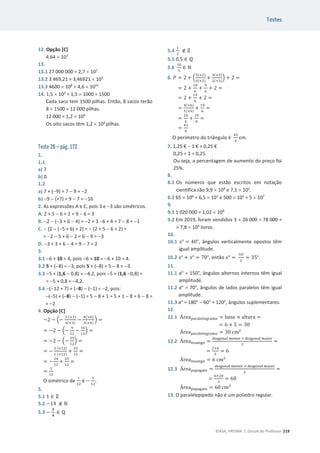 Testes
©ASA, PRISMA 7, Dossiê do Professor 219
12. Opção [C]
4,64 u 107
13.
13.1 27 000 000 = 2,7 u 107
13.2 3 469,21 = 3,46921 u 103
13.3 4600 u 108
= 4,6 u 1011
14. 1,5 u 103
= 1,5 u 1000 = 1500
Cada saco tem 1500 pilhas. Então, 8 sacos terão
8 u 1500 = 12 000 pilhas.
12 000 = 1,2 u 104
Os oito sacos têm 1,2 u 104
pilhas.
Teste 2B – pág. 172
1.
1.1
a) 7
b) 0
1.2
a) 7 + (9) = 7  9 = 2
b) 9  (+7) = 9  7 = 16
2. As expressões A e C, pois 3 e 3 são simétricos.
A. 2 + 5  6 + 2 = 9  6 = 3
B. 2  (3 + 6  4) = 2 + 3 6 + 4 = 7  8 = 1
C.  [2  (5 + 6) + 2] =  (2 + 5  6 + 2) =
= 2  5 + 6  2 = 6  9 = 3
D. 3 + 3 + 6  4 = 9  7 = 2
3.
3.1 6 + 10 = 4, pois 6 + 10 = 6 + 10 = 4.
3.2 5 + (8) = 3, pois 5 + (8) = 5  8 = 3.
3.3 5 + (1,6  0,8) = 4,2, pois 5 + (1,6 0,8) =
= 5 + 0,8 = 4,2.
3.4 (12 + 7) + (8)  (1) = 2, pois:
(5) + (8)  (1) = 5  8 + 1 = 5 + 1  8 = 6  8 =
= 2
4. Opção [C]
െ2 െ ቀെ
ଷ (×ଷ)
ସ(×ଷ)
െ
ସ(×ସ)
ଷ(×ସ)
ቁ =
= െ2 െ ቀെ
ଽ
ଵଶ
െ
ଵ଺
ଵଶ
ቁ =
= െ2 െ ቀെ
ଶହ
ଵଶ
ቁ =
= െ
ଶ (×ଵଶ)
ଵ (×ଵଶ)
+
ଶହ
ଵଶ
=
= െ
ଶସ
ଵଶ
+
ଶହ
ଵଶ
=
=
ଵ
ଵଶ
O simétrico de
ଵ
ଵଶ
é െ
ଵ
ଵଶ
.
5.
5.1 1 ‫א‬ Ժ
5.2 െ14 ‫ב‬ Գ
5.3 െ
૜
૝
‫א‬ Է
5.4
ଵ
ଶ
‫ב‬ Ժ
5.5 0,5 ‫א‬ Է
5.6
ଵ଴
ହ
‫א‬ Գ
6. ܲ = 2 + ቀ
ହ(×ଶ)
ଷ(×ଶ)
+
ଷ(×ଷ)
ଶ(×ଷ)
ቁ + 2 =
= 2 +
ଵ଴
଺
+
ଽ
଺
+ 2 =
= 2 +
ଵଽ
଺
+ 2 =
=
ସ(×଺)
ଵ(×଺)
+
ଵଽ
଺
=
=
ଶସ
଺
+
ଵଽ
଺
=
=
ସଷ
଺
O perímetro do triângulo é
ସଷ
଺
cm.
7. 1,25 €  1 € = 0,25 €
0,25 ÷ 1 = 0,25.
Ou seja, a percentagem de aumento do preço foi
25%.
8.
8.1 Os números que estão escritos em notação
científica são 9,9 u 109
e 7,1 u 102
.
8.2 65 u 106
= 6,5 u 107
e 500 u 105
= 5 u 107
9.
9.1 1 020 000 = 1,02 u 106
9.2 Em 2019, foram vendidos 3 u 26 000 = 78 000 =
= 7,8 u 104
livros.
10.
10.1 ‫ݔ‬° = 40°, ângulos verticalmente opostos têm
igual amplitude.
10.2 ‫ݔ‬° + ‫ݔ‬° = 70°, então ‫ݔ‬° =
଻଴ι
ଶ
= ͵ͷι.
11.
11.1 a° = 150°, ângulos alternos internos têm igual
amplitude.
11.2 a° = 70°, ângulos de lados paralelos têm igual
amplitude.
11.3 a° = 180°  60° = 120°, ângulos suplementares.
12.
12.1 Área୮ୟ୰ୟ୪ୣ୪୭୥୰ୟ୫୭ = base × ƒŽ–—”ƒ =
= 6 × 5 = 30
Área୮ୟ୰ୟ୪ୣ୪୭୥୰ୟ୫୭ = 30 ଶ
12.2 Área୪୭ୱୟ୬୥୭ =
ୢ୧ୟ୥୭୬ୟ୪ ୫ୣ୬୭୰ × ୢ୧ୟ୥୭୬ୟ୪ ୫ୟ୧୭୰
ଶ
=
=
ଶ×଺
ଶ
= 6
Área୪୭ୱୟ୬୥୭ = 6 ଶ
12.3 Área୮ୟ୮ୟ୥ୟ୧୭ =
ୢ୧ୟ୥୭୬ୟ୪ ୫ୣ୬୭୰ × ୢ୧ୟ୥୭୬ୟ୪ ୫ୟ୧୭୰
ଶ
=
=
଺×ଶ଴
ଶ
= 60
Área୮ୟ୮ୟ୥ୟ୧୭ = 60 ଶ
13. O paralelepípedo não é um poliedro regular.
 