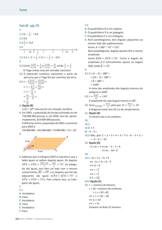 Testes
220 ©ASA, PRISMA 7, Dossiê do Professor
Teste 3B – pág. 175
1.
1.1 0; െ
ଵ
ଷ
; െ0,4
1.2 3,4
1.3
ଶ
ହ
e 0,4
1.4
1.5 3,4  2 
ଶ
ହ
 0  െ
ଵ
ଷ
 െ0,4
2.
2.1 Como
ଵ (×ହ)
ସ (×ହ)
=
ହ
ଶ଴
e
ଷ (×ସ)
ହ (×ସ)
=
ଵଶ
ଶ଴
, então
ଷ
ହ

ଵ
ସ
.
O Tiago andou mais por estradas nacionais.
2.2 A expressão numérica representa a parte do
percurso que o Tiago fez por caminhos de terra.
2.3 1 െ ቀ
ଵ(×ହ)
ସ(×ହ)
+
ଷ(×ସ)
ହ(×ସ)
ቁ =
= 1 െ ቀ
ହ
ଶ଴
+
ଵଶ
ଶ଴
ቁ =
= 1 െ
ଵ଻
ଶ଴
=
=
ଶ଴
ଶ଴
െ
ଵ଻
ଶ଴
=
=
ଷ
ଶ଴
3. Opção [B]
5,32 u 1043
está escrito em notação científica.
4. Em 2005, a população da Europa estimada era de
728 000 000 pessoas e, em 2050, será de, aproxi-
madamente, 653 000 000 pessoas.
A diferença entre a população de 2005 e a prevista
para 2050 é:
728 000 000  653 000 000 = 75 000 000 = 7,5 u 107
5.
6. Sabemos que o triângulo [DEF] é isósceles e que a
lados iguais se opõem ângulos iguais. Os ângulos
‫ܨܦ‬
෠‫ܧ‬ = ‫ܧܨ‬
෠‫ܦ‬ =
ଵ଼଴ιିଷ଴ι
ଶ
=
ଵହ଴ι
ଶ
= ͹ͷι. Os triângu-
los são iguais, pois têm um lado com o mesmo
comprimento, ‫ܥܤ‬
തതതത = ‫ܨܧ‬
തതതത, e os ângulos que lhe são
adjacentes são iguais (‫ܤܥ‬
෠‫ܣ‬ = ‫ܥܣ‬
መ‫ܤ‬ = ͹ͷι e
‫ܨܦ‬
෠‫ܧ‬ = ‫ܧܨ‬
෠‫ܦ‬ = ͹ͷι). Pelo critério ALA, os triân-
gulos são iguais.
7.
7.1
A. Verdadeira
B. Falsa
C. Verdadeira
D. Falsa
E. Verdadeira
F. Falsa
7.2
B. O quadrilátero B é um trapézio.
D. O quadrilátero D é um papagaio.
F. O quadrilátero F é um retângulo.
8. Num paralelogramo, dois ângulos adjacentes ao
mesmo lado são suplementares.
Assim, Ƚ
ෝ =180°  55° = 125°.
Num paralelogramo, ângulos opostos têm a mesma
amplitude.
Assim, ‫ܣܤ‬
መ‫ܦ‬ = ‫ܥܦ‬
መ‫ܤ‬ = 55°. Como o ângulo de
amplitude Ⱦ é verticalmente oposto ao ângulo
DCB, então Ⱦ
෠ = 55°.
9.
9.1 S = (n  2) u 180° =
= (10  2) u 180° =
= 8 u 180° =
= 1440°
A soma das amplitudes dos ângulos internos do
polígono é 1440°.
9.2 ݅ =
ଵସସ଴ι
ଵ଴
= 144°
A amplitude de cada ângulo interno é 144°.
10. Área ୪୭ୱୟ୬୥୭ =
஽×ௗ
ଶ
, pelo que ‫ܦ‬ =
ଽ଴×ଶ
ଽ
= 20
A diagonal maior tem 20 cm de comprimento.
11. Opção [B]
O cilindro não é um poliedro.
12.
12.1
a) 2x + 3
b) 4  3 x
12.2 Não, pois 2 u 2 + 3 = 4 + 3 = 7 e 4  3 × 2 =
= 4  6 = 10.
13. Opção [D]
3 + 6x = 7 ฻ 6x  3  7 = 0
฻ 6x  10 = 0
14.
14.1 5x + 3 = 7x + 9
฻ 5x + 7x = 9  3
฻ 2x = 6
฻ x =
଺
ଶ
฻ x = 3
C.S. = {3}
14.2 Opção [C]
15. x ՜ número de homens
x + 20 ՜número de mulheres
x + x + 20 = 82
฻ x + x = 82  20
฻ 2x = 62
฻ x = 31
Estavam na festa 31 homens.
 