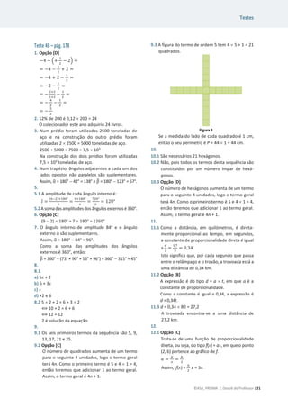 Testes
©ASA, PRISMA 7, Dossiê do Professor 221
Teste 4B – pág. 178
1. Opção [D]
െ4 െ ቀ+
ଵ
ଶ
െ 2ቁ =
= െ4 െ
ଵ
ଶ
+ 2 =
= െ4 + 2 െ
ଵ
ଶ
=
= െ2 െ
ଵ
ଶ
=
= െ
ଶ×ଶ
ଵ×ଶ
െ
ଵ
ଶ
=
= െ
ସ
ଶ
െ
ଵ
ଶ
=
= െ
ହ
ଶ
2. 12% de 200 é 0,12 u 200 = 24
O colecionador este ano adquiriu 24 livros.
3. Num prédio foram utilizadas 2500 toneladas de
aço e na construção do outro prédio foram
utilizadas 2 u 2500 = 5000 toneladas de aço.
2500 + 5000 = 7500 = 7,5 u 103
Na construção dos dois prédios foram utilizadas
7,5 u 103
toneladas de aço.
4. Num trapézio, ângulos adjacentes a cada um dos
lados opostos não paralelos são suplementares.
Assim, Ƚ
ෝ = 180°  42° = 138° e Ⱦ
෠ = 180°  123° = 57°.
5.
5.1 A amplitude de cada ângulo interno é:
ଓƸ =
(଺ିଶ)×ଵ଼଴ι
଺
=
ସ×ଵ଼଴ι
଺
=
଻ଶ଴ι
଺
= 120°
5.2Asomadasamplitudesdos ângulos externos é360°.
6. Opção [C]
(9  2) u 180° = 7 u 180° = 1260°
7. O ângulo interno de amplitude 84o
e o ângulo
ĞǆƚĞƌŶŽɲƐĆŽƐƵƉůĞŵĞŶƚĂƌĞƐ͘
Assim, Ƚ
ෝ = 180°  84° = 96°.
Como a soma das amplitudes dos ângulos
externos é 360°, então:
Ⱦ
෠ = 360°  (73° + 90° + 56° + 96°) = 360°  315° = 45°
8.
8.1
a) 5x + 2
b) 6 + 3x
c) x
d) +2 e 6
8.2 5 u 2 + 2 = 6 + 3 u 2
฻ 10 + 2 = 6 + 6
฻ 12 = 12
2 é solução da equação.
9.
9.1 Os seis primeiros termos da sequência são 5, 9,
13, 17, 21 e 25.
9.2 Opção [C]
O número de quadrados aumenta de um termo
para o seguinte 4 unidades, logo o termo geral
terá 4n. Como o primeiro termo é 5 e 4 u 1 = 4,
então teremos que adicionar 1 ao termo geral.
Assim, o termo geral é 4n + 1.
9.3 A figura do termo de ordem 5 tem 4 u 5 + 1 = 21
quadrados.
Se a medida do lado de cada quadrado é 1 cm,
então o seu perímetro é P = 44 u 1 = 44 cm.
10.
10.1 São necessários 21 hexágonos.
10.2 Não, pois todos os termos desta sequência são
constituídos por um número ímpar de hexá-
gonos.
10.3 Opção [D]
O número de hexágonos aumenta de um termo
para o seguinte 4 unidades, logo o termo geral
terá 4n. Como o primeiro termo é 5 e 4 u 1 = 4,
então teremos que adicionar 1 ao termo geral.
Assim, o termo geral é 4n + 1.
11.
11.1 Como a distância, em quilómetros, é direta-
mente proporcional ao tempo, em segundos,
a constante de proporcionalidade direta é igual
a
ௗ
௦
=
ଵ,଻
ହ
= 0,34.
Isto significa que, por cada segundo que passa
entre o relâmpago e o trovão, a trovoada está a
uma distância de 0,34 km.
11.2 Opção [B]
A expressão é do tipo d = a u t, em que ܽ é a
constante de proporcionalidade.
Como a constante é igual a 0,34, a expressão é
d = 0,34t.
11.3 d = 0,34 u 80 = 27,2
A trovoada encontra-se a uma distância de
27,2 km.
12.
12.1 Opção [C]
Trata-se de uma função de proporcionalidade
direta, ou seja, do tipo f(x) = ax, em que o ponto
(2, 6) pertence ao gráfico de f.
ܽ =
௬
௫
=
଺
ଶ
Assim, f(x) =
଺
ଶ
‫ݔ‬ = 3x.
 