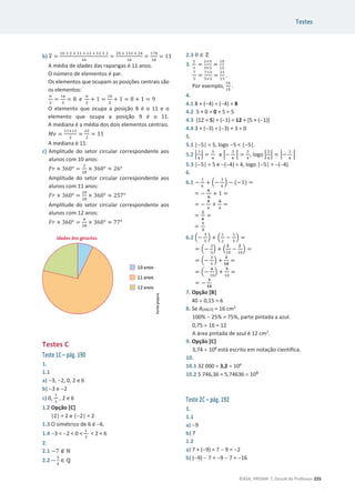 Testes
©ASA, PRISMA 7, Dossiê do Professor 225
b) ‫ݔ‬ =
ଵ଴ × ଶ ା ଵଵ × ଵଶ ା ଵଶ × ଶ
ଵ଺
=
ଶ଴ ା ଵଷଶ ା ଶସ
ଵ଺
=
ଵ଻଺
ଵ଺
= 11
A média de idades das raparigas é 11 anos.
O número de elementos é par.
Os elementos que ocupam as posições centrais são
os elementos:
௡
ଶ
=
ଵ଺
ଶ
= 8 e
௡
ଶ
+ 1 =
ଵ଺
ଶ
+ 1 = 8 + 1 = 9
O elemento que ocupa a posição 8 é o 11 e o
elemento que ocupa a posição 9 é o 11.
A mediana é a média dos dois elementos centrais.
‫݁ܯ‬ =
ଵଵାଵଵ
ଶ
=
ଶଶ
ଶ
= 11
A mediana é 11.
c) Amplitude do setor circular correspondente aos
alunos com 10 anos:
‫ݎܨ‬ × ͵͸Ͳι =
ଶ
ଶ଼
× ͵͸Ͳι ൎ ʹ͸ι
Amplitude do setor circular correspondente aos
alunos com 11 anos:
‫ݎܨ‬ × ͵͸Ͳι =
ଶ଴
ଶ଼
× ͵͸Ͳι ൎ ʹͷ͹ι
Amplitude do setor circular correspondente aos
alunos com 12 anos:
‫ݎܨ‬ × ͵͸Ͳι =
଺
ଶ଼
× ͵͸Ͳι ൎ ͹͹ι
Testes C
Teste 1C – pág. 190
1.
1.1
a) 3, 2, 0, 2 e 6
b) 3 e 2
c) 0,
ଵ
ଷ
, 2 e 6
1.2 Opção [C]
|2| = 2 e |2| = 2
1.3 O simétrico de 6 é 6.
1.4 3  2  0 
ଵ
ଷ
 2  6
2.
2.1 െ7 ‫ב‬ Գ
2.2 െ
ଷ
ସ
‫א‬ Է
2.3 0 ‫א‬ Ժ
3.
ଶ
ଷ
=
ଶ×ହ
ଷ×ହ
=
ଵ଴
ଵହ
଻
ହ
=
଻×ଷ
ହ×ଷ
=
ଶଵ
ଵହ
.
Por exemplo,
ଵ଺
ଵହ
.
4.
4.1 8 + (4) = (4) + 8
4.2 5 + 0 = 0 + 5 = 5
4.3 (12 + 5) + (1) = 12 + [5 + (1)]
4.4 3 + (3) = (3) + 3 = 0
5.
5.1 |5| = 5, logo 5  |5|.
5.2 ቚ
ଷ
ସ
ቚ =
ଷ
ସ
e ቚെ
ଷ
ସ
ቚ =
ଷ
ସ
, logo ቚ
ଷ
ସ
ቚ = ቚെ
ଷ
ସ
ቚ.
5.3 |5| = 5 e (4) = 4, logo |5|  (4).
6.
6.1 െ
ଵ
଺
+ ቀെ
ଷ
଺
ቁ െ (െ1) =
= െ
૝
૟
+ 1 =
= െ
૝
଺
+
૟
଺
=
=
૛
૟
=
=
૚
૜
6.2 ቀെ
ଷ
ହ
ቁ + ቀ
ଵ
ଶ
െ
ଵ
ହ
ቁ =
= ቀെ
ଷ
ହ
ቁ + ቀ
૞
ଵ଴
െ
૛
ଵ଴
ቁ =
= ቀെ
ଷ
ହ
ቁ +
૜
૚૙
=
= ቀെ
૟
ଵ଴
ቁ +
૜
ଵ଴
=
= െ
૜
૚૙
7. Opção [B]
40 u 0,15 = 6
8. Se A[ABCD] = 16 cm2
100%  25% = 75%, parte pintada a azul.
0,75 u 16 = 12
A área pintada de azul é 12 cm2
.
9. Opção [C]
3,74 u 108
está escrito em notação científica.
10.
10.1 32 000 = 3,2 u 104
10.2 5 746,36 = 5,74636 u 103
Teste 2C – pág. 192
1.
1.1
a) 9
b) 7
1.2
a) 7 + (9) = 7  9 = 2
b) (9)  7 = 9  7 = 16
 
