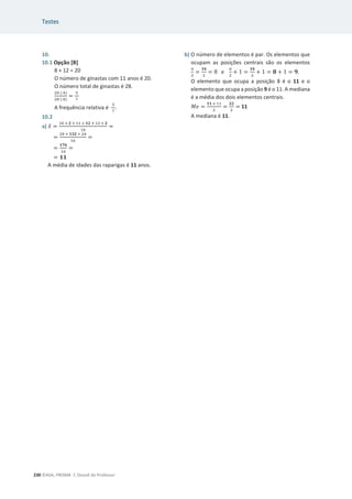 Testes
230 ©ASA, PRISMA 7, Dossiê do Professor
10.
10.1 Opção [B]
8 + 12 = 20
O número de ginastas com 11 anos é 20.
O número total de ginastas é 28.
ଶ଴ (:ସ)
ଶ଼ (:ସ)
=
ହ
଻
A frequência relativa é
ହ
଻
.
10.2
a) ‫ݔ‬ҧ =
ଵ଴ × ૛ ା ଵଵ × ૚૛ ା ଵଶ × ૛
ଵ଺
=
=
ଶ଴ ା ૚૜૛ ା ଶସ
ଵ଺
=
=
૚ૠ૟
ଵ଺
=
= ૚૚
A média de idades das raparigas é 11 anos.
b) O número de elementos é par. Os elementos que
ocupam as posições centrais são os elementos
௡
ଶ
=
૚૟
ଶ
= 8 e
௡
ଶ
+ 1 =
૚૟
ଶ
+ 1 = ૡ + 1 = ૢ.
O elemento que ocupa a posição 8 é o 11 e o
elemento que ocupa a posição 9 é o 11. A mediana
é a média dos dois elementos centrais.
‫݁ܯ‬ =
૚૚ ା ଵଵ
ଶ
=
૛૛
ଶ
= 11
A mediana é 11.
 