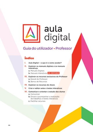 246
Guia do utilizador • Professor
Índice
I. Aula Digital – o que é e como aceder?
I.
II Explorar os manuais digitais e os manuais
interativos
a. Manuais Digitais
b.
b Manuais Interativos EM DESTAQUE
III. xplorar os recursos exclusivos do Prof
Ex ofessor
a. Dossiê do Professor
D
b. anco de Recursos
Ba
IV.
IV rar os recursos do Aluno
Explor
Explor
V. editar aulas e testes intera
Criar e e rativos
VI. ar e orientar o estudo d
Comunica dos alunos
a. car
Comunic
b. acompanhar a real
Enviar e ac alização
os e testes inter
de trabalho rativos
c. cursos
Partilhar recu
 